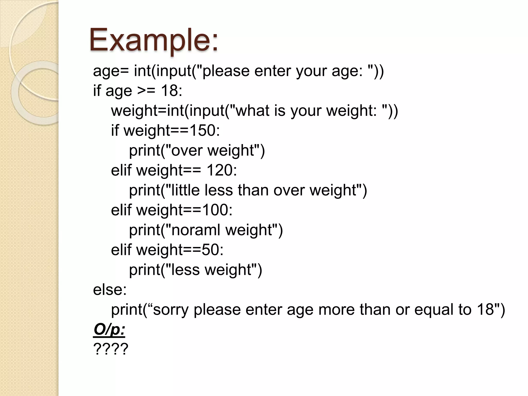 Example:
age= int(input("please enter your age: "))
if age >= 18:
weight=int(input("what is your weight: "))
if weight==150:
print("over weight")
elif weight== 120:
print("little less than over weight")
elif weight==100:
print("noraml weight")
elif weight==50:
print("less weight")
else:
print(“sorry please enter age more than or equal to 18")
O/p:
????
 