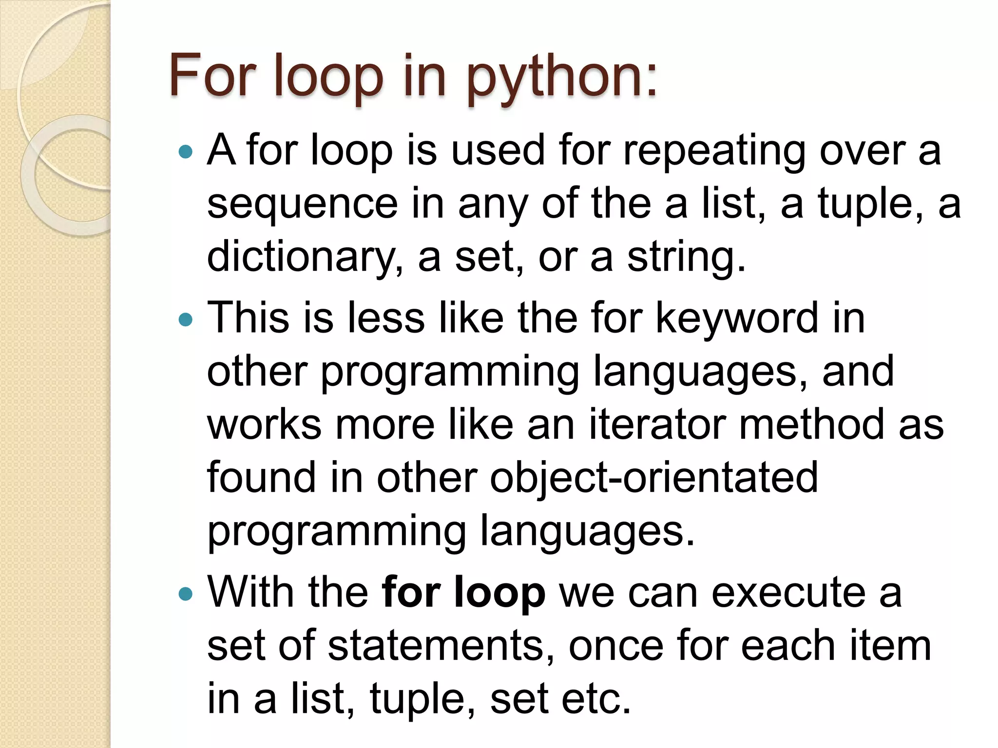 For loop in python:
 A for loop is used for repeating over a
sequence in any of the a list, a tuple, a
dictionary, a set, or a string.
 This is less like the for keyword in
other programming languages, and
works more like an iterator method as
found in other object-orientated
programming languages.
 With the for loop we can execute a
set of statements, once for each item
in a list, tuple, set etc.
 
