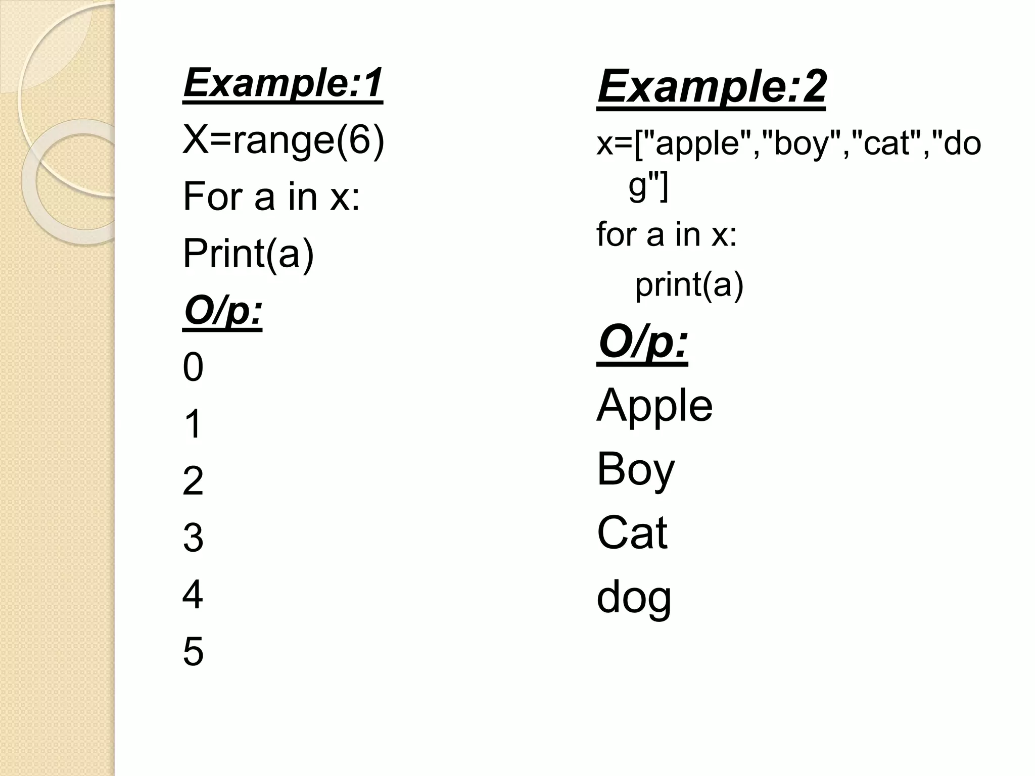 Example:1
X=range(6)
For a in x:
Print(a)
O/p:
0
1
2
3
4
5
Example:2
x=["apple","boy","cat","do
g"]
for a in x:
print(a)
O/p:
Apple
Boy
Cat
dog
 