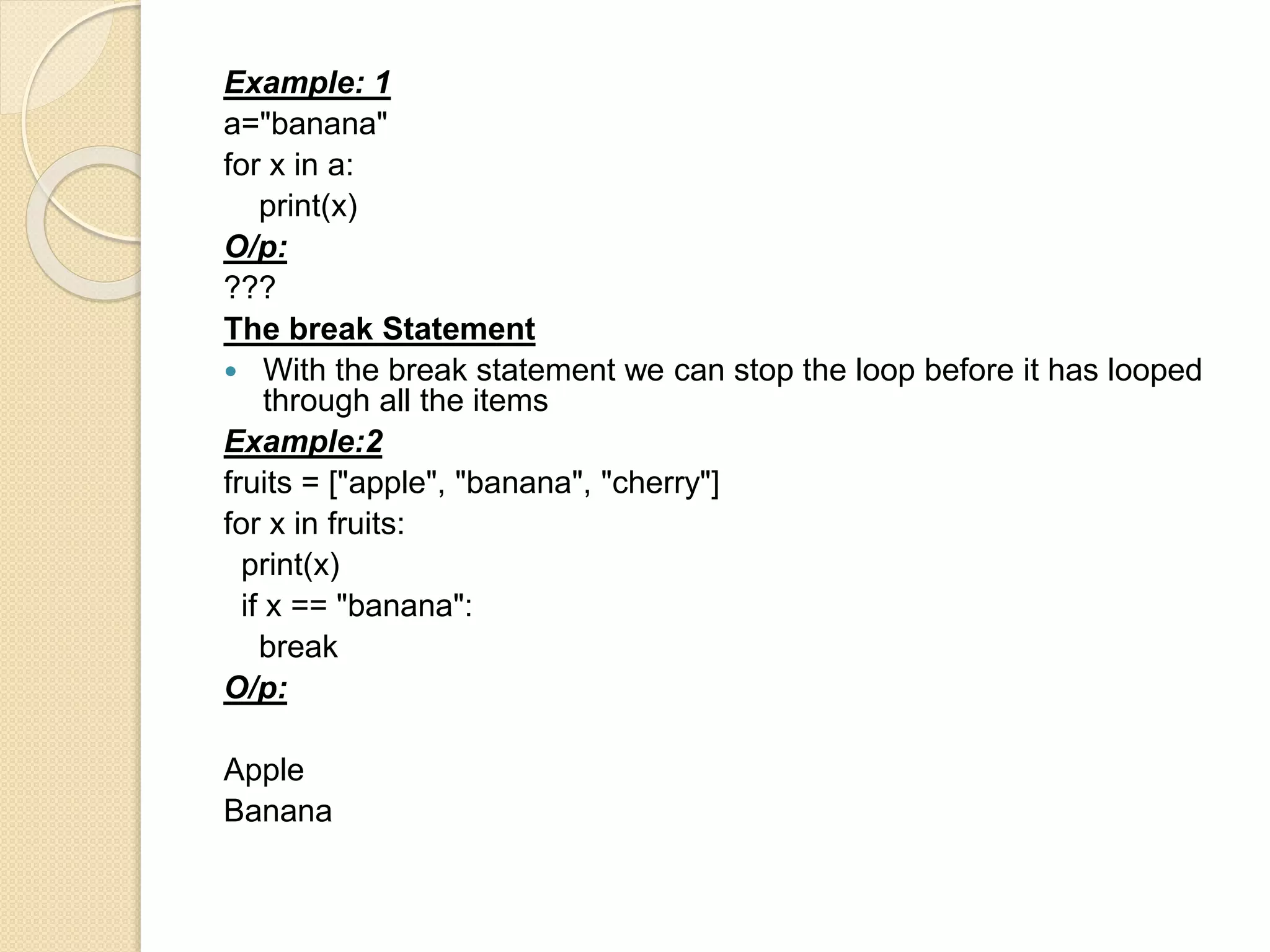 Example: 1
a="banana"
for x in a:
print(x)
O/p:
???
The break Statement
 With the break statement we can stop the loop before it has looped
through all the items
Example:2
fruits = ["apple", "banana", "cherry"]
for x in fruits:
print(x)
if x == "banana":
break
O/p:
Apple
Banana
 