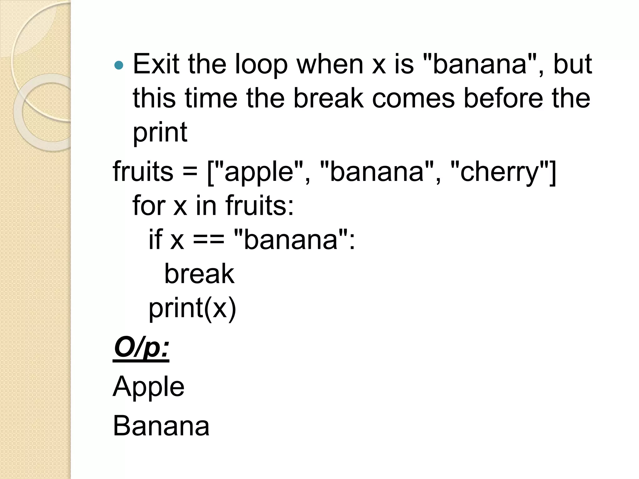  Exit the loop when x is "banana", but
this time the break comes before the
print
fruits = ["apple", "banana", "cherry"]
for x in fruits:
if x == "banana":
break
print(x)
O/p:
Apple
Banana
 