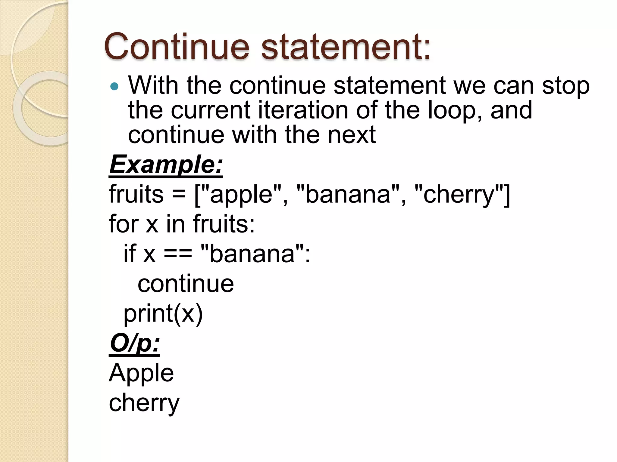 Continue statement:
 With the continue statement we can stop
the current iteration of the loop, and
continue with the next
Example:
fruits = ["apple", "banana", "cherry"]
for x in fruits:
if x == "banana":
continue
print(x)
O/p:
Apple
cherry
 