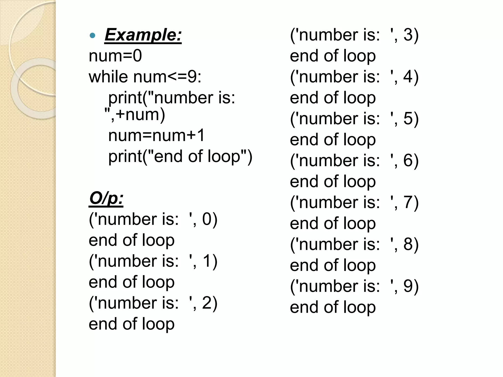  Example:
num=0
while num<=9:
print("number is:
",+num)
num=num+1
print("end of loop")
O/p:
('number is: ', 0)
end of loop
('number is: ', 1)
end of loop
('number is: ', 2)
end of loop
('number is: ', 3)
end of loop
('number is: ', 4)
end of loop
('number is: ', 5)
end of loop
('number is: ', 6)
end of loop
('number is: ', 7)
end of loop
('number is: ', 8)
end of loop
('number is: ', 9)
end of loop
 