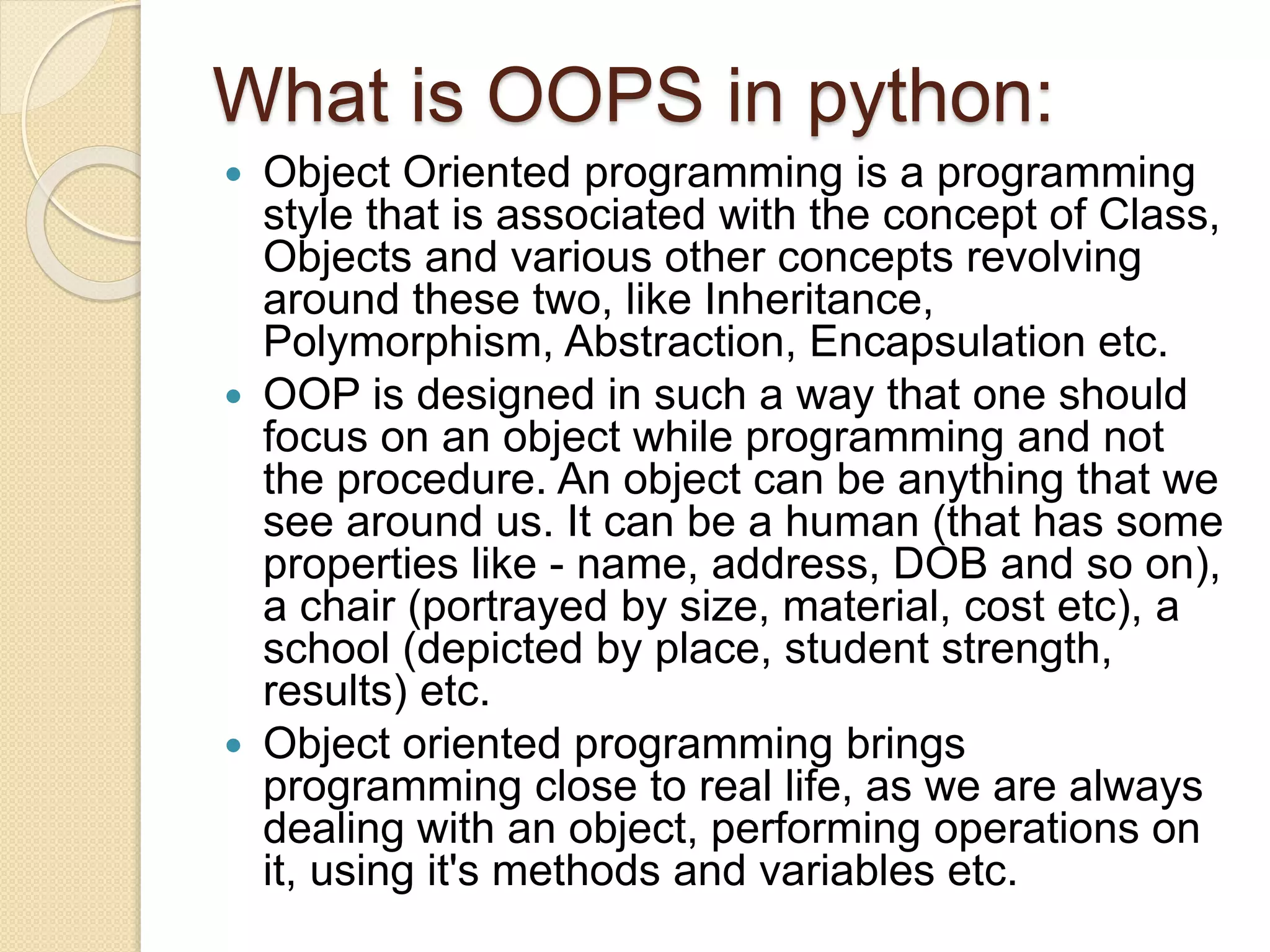 What is OOPS in python:
 Object Oriented programming is a programming
style that is associated with the concept of Class,
Objects and various other concepts revolving
around these two, like Inheritance,
Polymorphism, Abstraction, Encapsulation etc.
 OOP is designed in such a way that one should
focus on an object while programming and not
the procedure. An object can be anything that we
see around us. It can be a human (that has some
properties like - name, address, DOB and so on),
a chair (portrayed by size, material, cost etc), a
school (depicted by place, student strength,
results) etc.
 Object oriented programming brings
programming close to real life, as we are always
dealing with an object, performing operations on
it, using it's methods and variables etc.
 