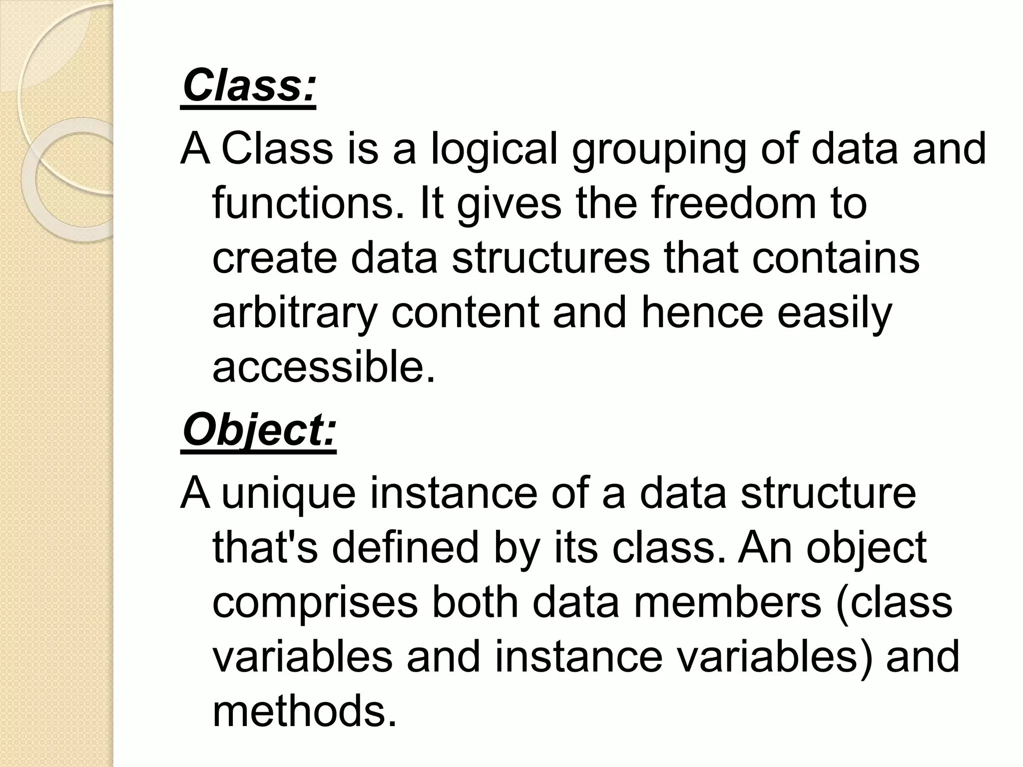 Class:
A Class is a logical grouping of data and
functions. It gives the freedom to
create data structures that contains
arbitrary content and hence easily
accessible.
Object:
A unique instance of a data structure
that's defined by its class. An object
comprises both data members (class
variables and instance variables) and
methods.
 
