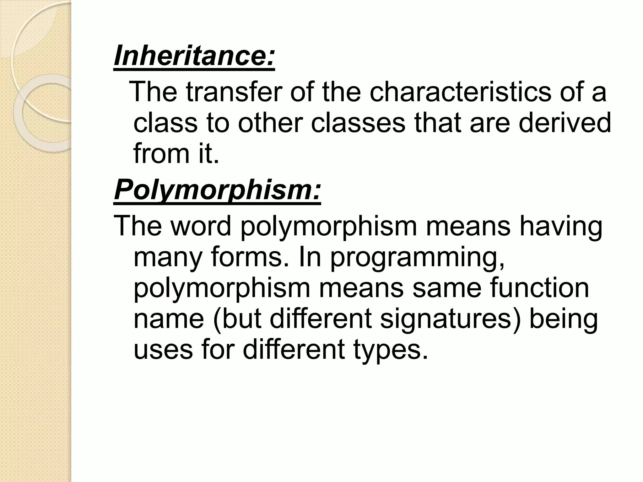 Inheritance:
The transfer of the characteristics of a
class to other classes that are derived
from it.
Polymorphism:
The word polymorphism means having
many forms. In programming,
polymorphism means same function
name (but different signatures) being
uses for different types.
 