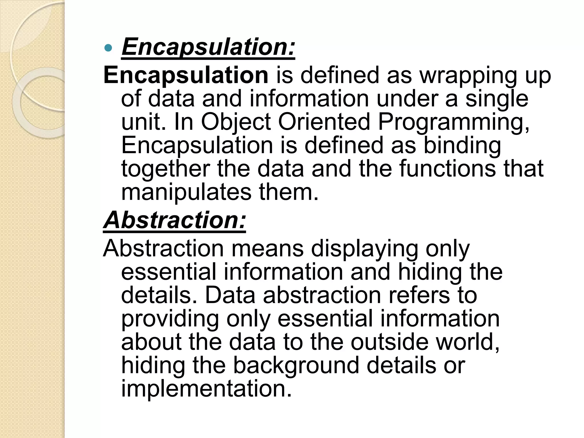  Encapsulation:
Encapsulation is defined as wrapping up
of data and information under a single
unit. In Object Oriented Programming,
Encapsulation is defined as binding
together the data and the functions that
manipulates them.
Abstraction:
Abstraction means displaying only
essential information and hiding the
details. Data abstraction refers to
providing only essential information
about the data to the outside world,
hiding the background details or
implementation.
 