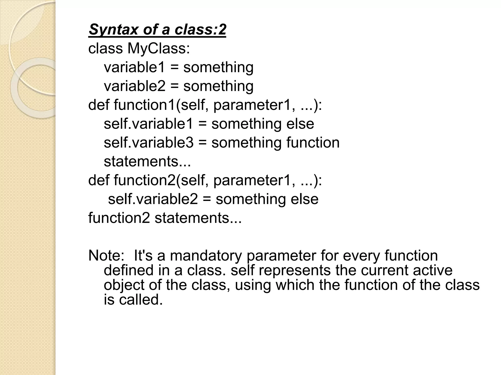Syntax of a class:2
class MyClass:
variable1 = something
variable2 = something
def function1(self, parameter1, ...):
self.variable1 = something else
self.variable3 = something function
statements...
def function2(self, parameter1, ...):
self.variable2 = something else
function2 statements...
Note: It's a mandatory parameter for every function
defined in a class. self represents the current active
object of the class, using which the function of the class
is called.
 