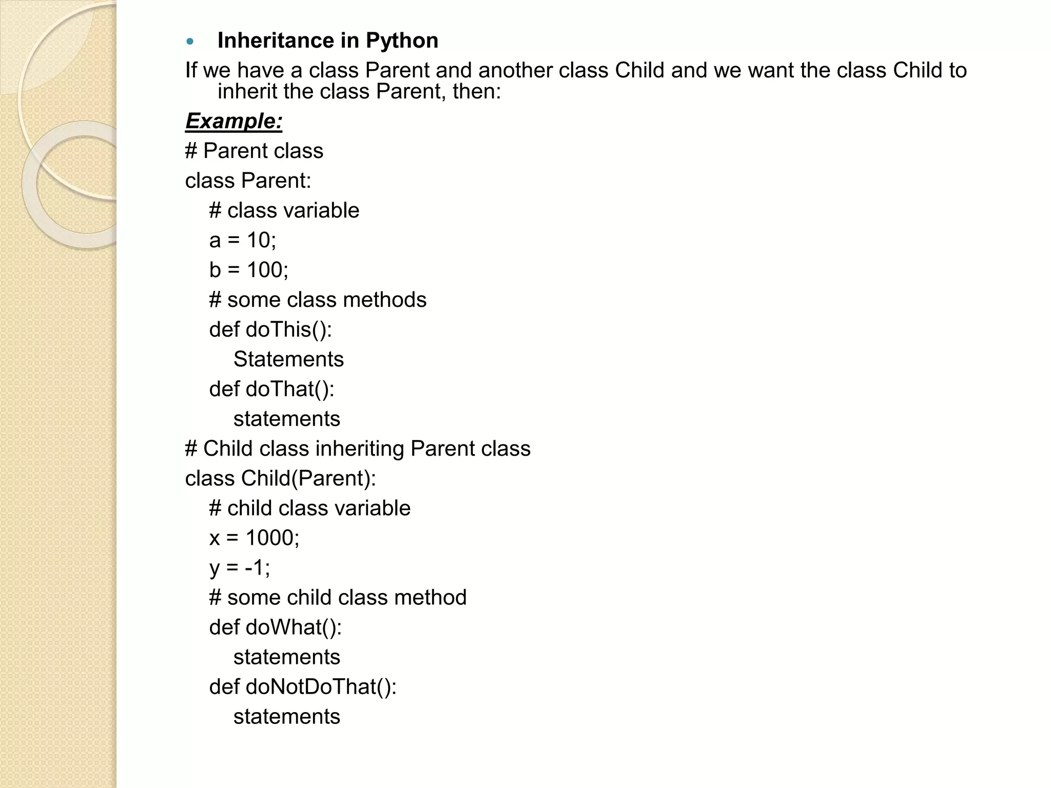  Inheritance in Python
If we have a class Parent and another class Child and we want the class Child to
inherit the class Parent, then:
Example:
# Parent class
class Parent:
# class variable
a = 10;
b = 100;
# some class methods
def doThis():
Statements
def doThat():
statements
# Child class inheriting Parent class
class Child(Parent):
# child class variable
x = 1000;
y = -1;
# some child class method
def doWhat():
statements
def doNotDoThat():
statements
 