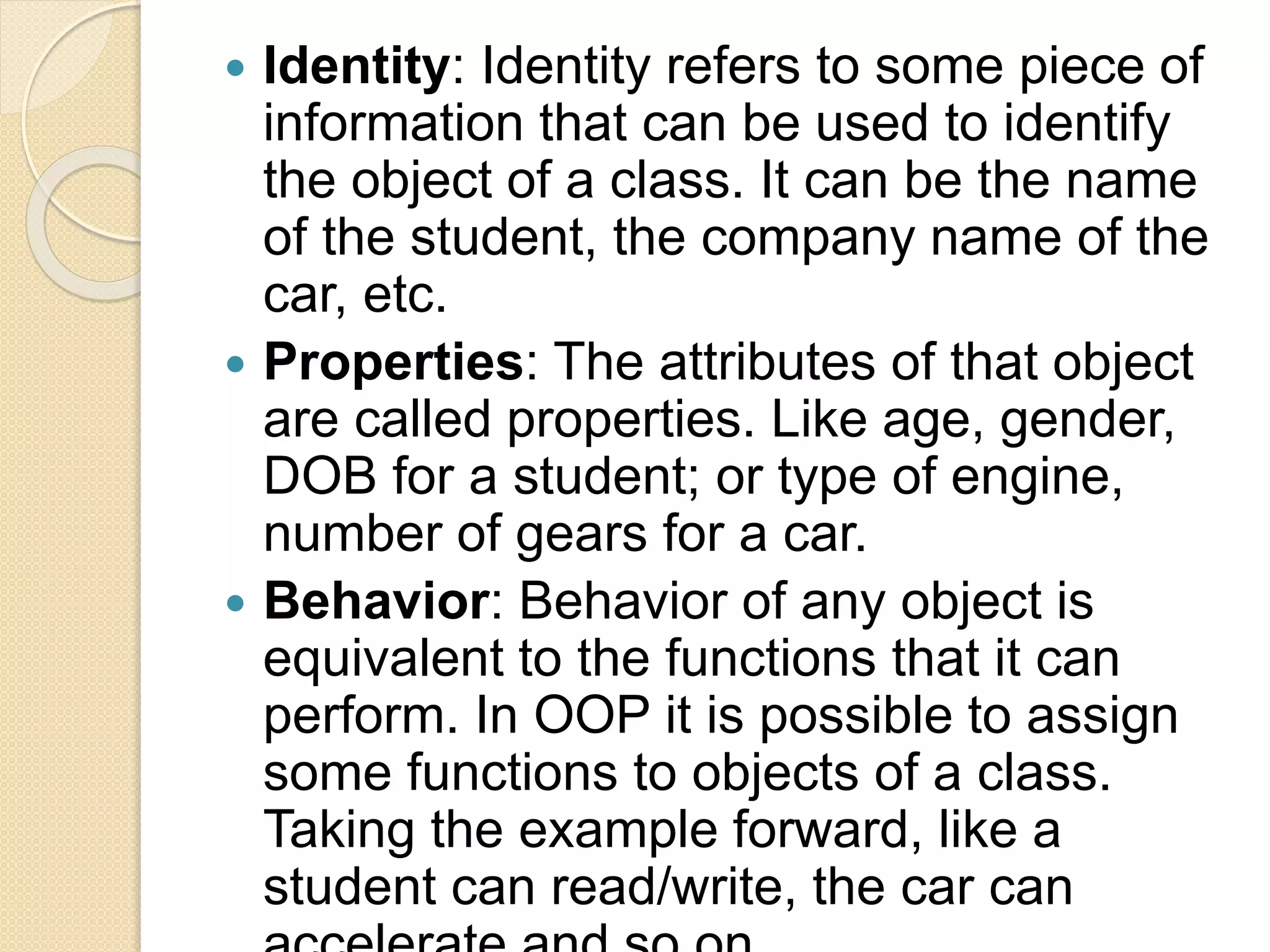  Identity: Identity refers to some piece of
information that can be used to identify
the object of a class. It can be the name
of the student, the company name of the
car, etc.
 Properties: The attributes of that object
are called properties. Like age, gender,
DOB for a student; or type of engine,
number of gears for a car.
 Behavior: Behavior of any object is
equivalent to the functions that it can
perform. In OOP it is possible to assign
some functions to objects of a class.
Taking the example forward, like a
student can read/write, the car can
 