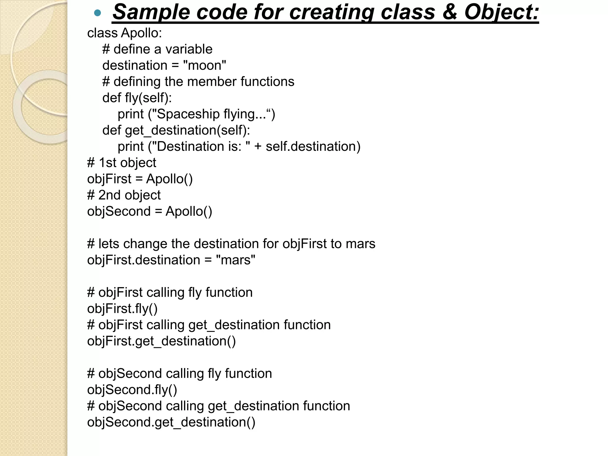 Sample code for creating class & Object:
class Apollo:
# define a variable
destination = "moon"
# defining the member functions
def fly(self):
print ("Spaceship flying...“)
def get_destination(self):
print ("Destination is: " + self.destination)
# 1st object
objFirst = Apollo()
# 2nd object
objSecond = Apollo()
# lets change the destination for objFirst to mars
objFirst.destination = "mars"
# objFirst calling fly function
objFirst.fly()
# objFirst calling get_destination function
objFirst.get_destination()
# objSecond calling fly function
objSecond.fly()
# objSecond calling get_destination function
objSecond.get_destination()
 