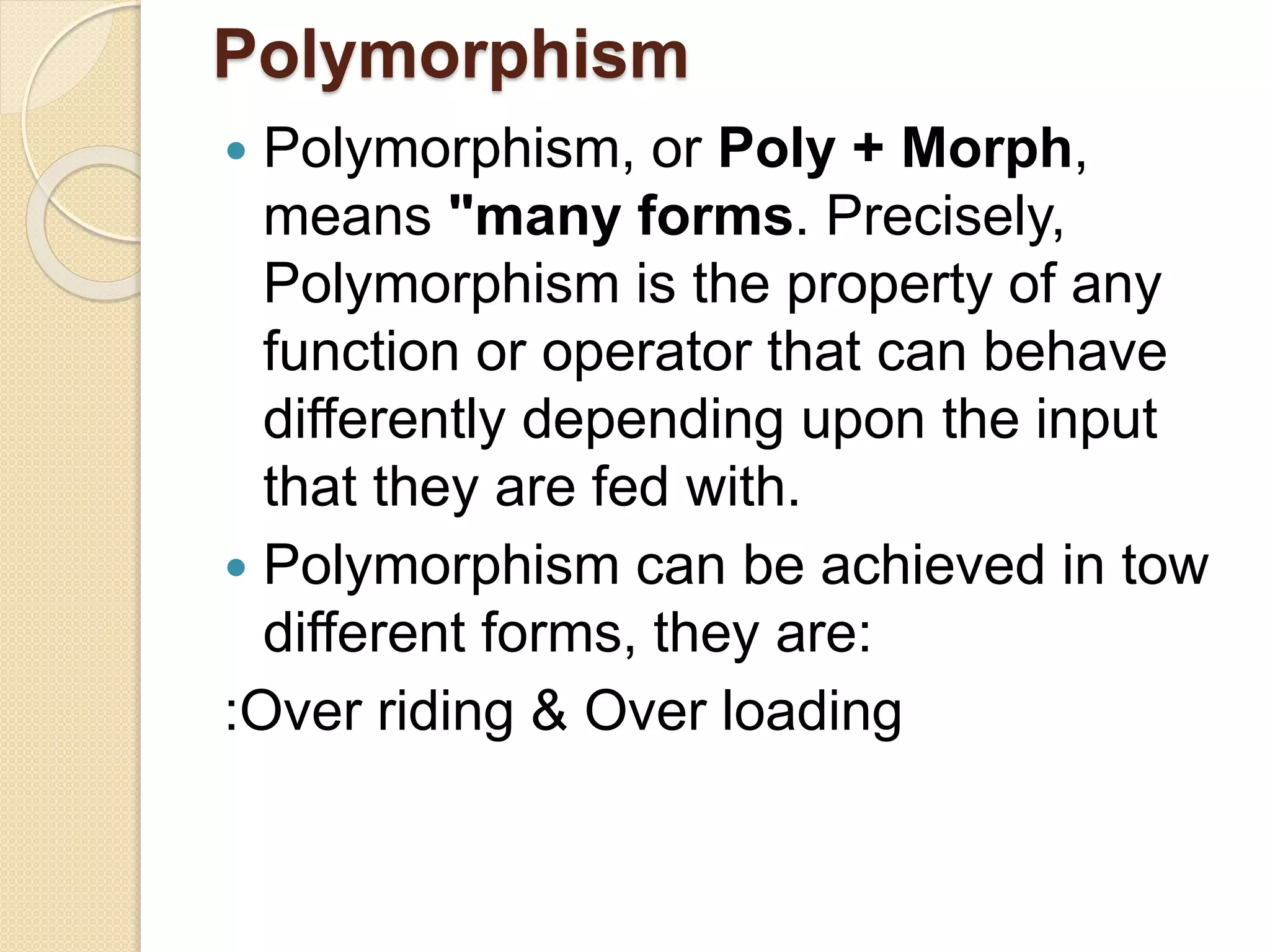 Polymorphism
 Polymorphism, or Poly + Morph,
means "many forms. Precisely,
Polymorphism is the property of any
function or operator that can behave
differently depending upon the input
that they are fed with.
 Polymorphism can be achieved in tow
different forms, they are:
:Over riding & Over loading
 