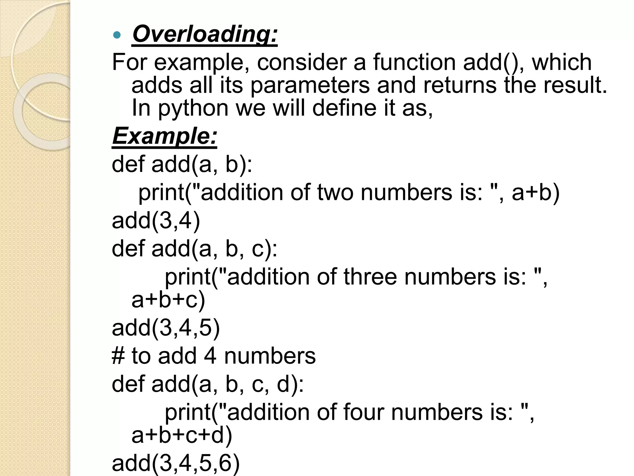  Overloading:
For example, consider a function add(), which
adds all its parameters and returns the result.
In python we will define it as,
Example:
def add(a, b):
print("addition of two numbers is: ", a+b)
add(3,4)
def add(a, b, c):
print("addition of three numbers is: ",
a+b+c)
add(3,4,5)
# to add 4 numbers
def add(a, b, c, d):
print("addition of four numbers is: ",
a+b+c+d)
add(3,4,5,6)
 
