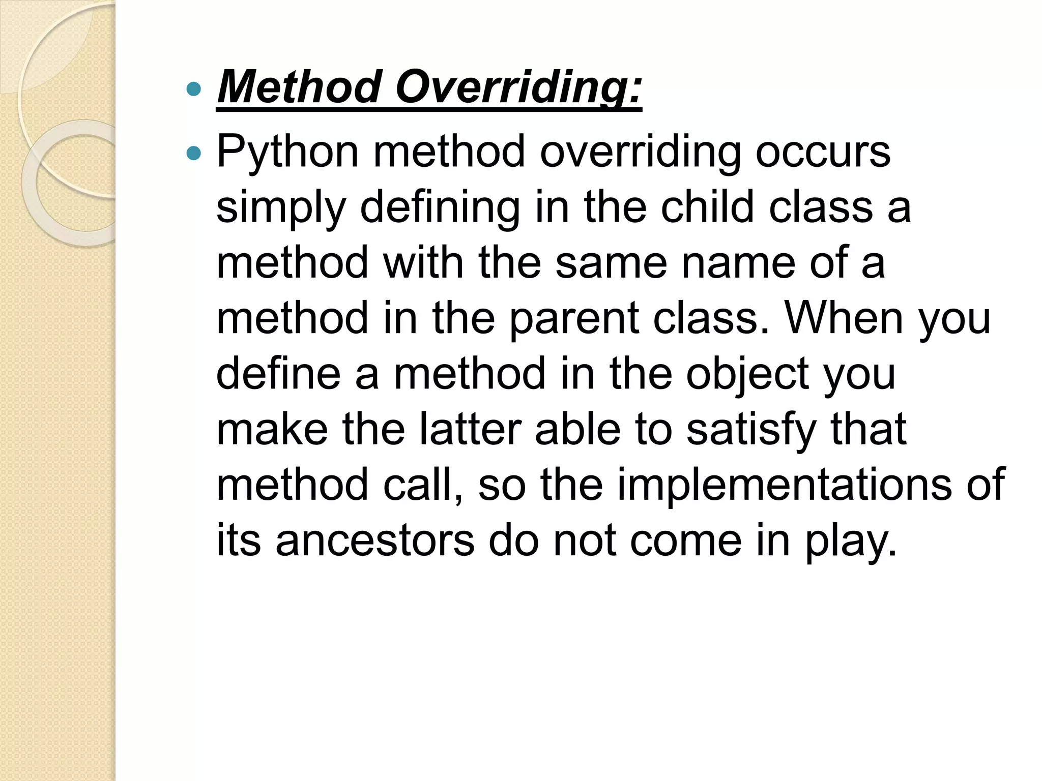  Method Overriding:
 Python method overriding occurs
simply defining in the child class a
method with the same name of a
method in the parent class. When you
define a method in the object you
make the latter able to satisfy that
method call, so the implementations of
its ancestors do not come in play.
 