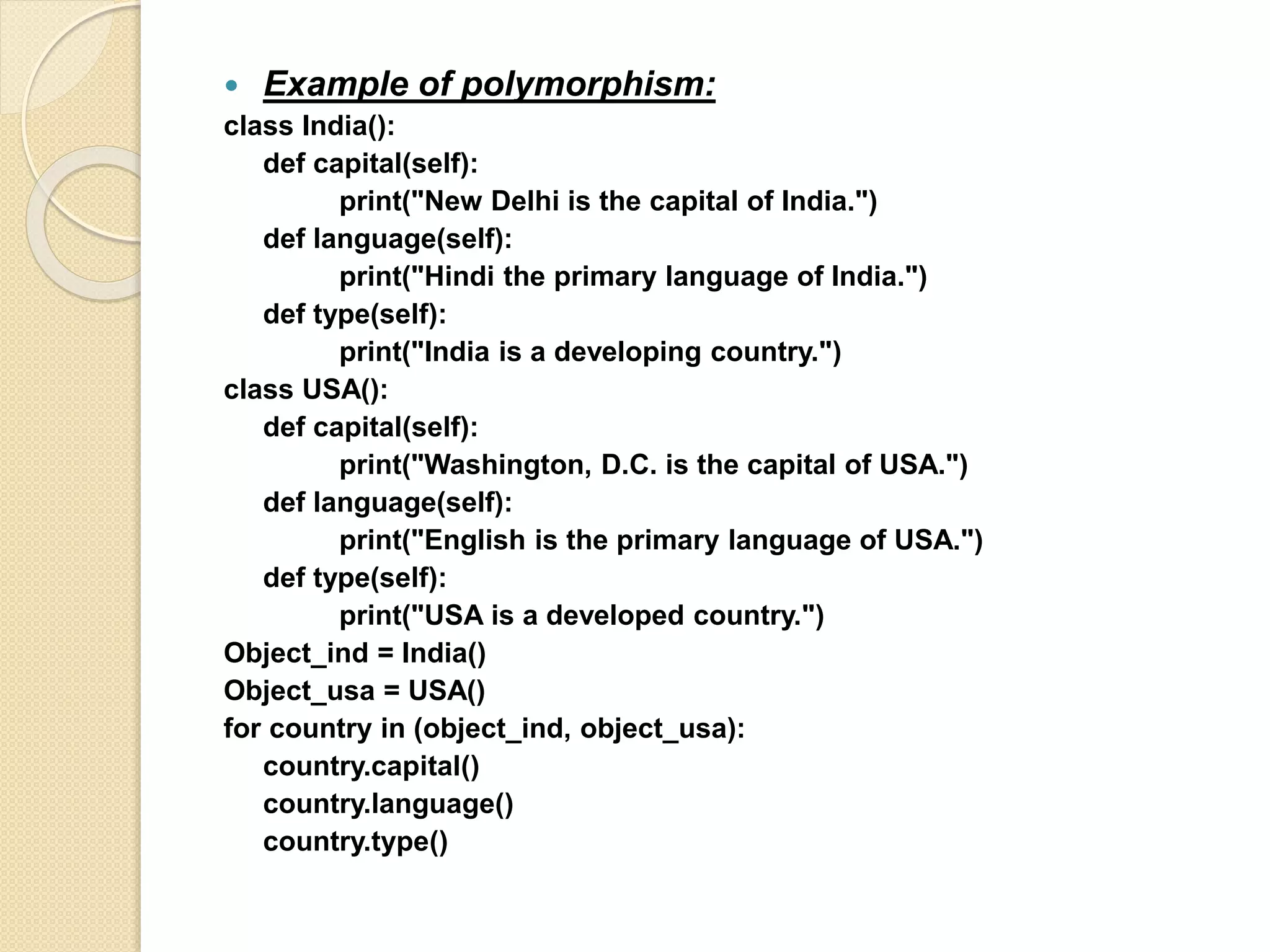  Example of polymorphism:
class India():
def capital(self):
print("New Delhi is the capital of India.")
def language(self):
print("Hindi the primary language of India.")
def type(self):
print("India is a developing country.")
class USA():
def capital(self):
print("Washington, D.C. is the capital of USA.")
def language(self):
print("English is the primary language of USA.")
def type(self):
print("USA is a developed country.")
Object_ind = India()
Object_usa = USA()
for country in (object_ind, object_usa):
country.capital()
country.language()
country.type()
 