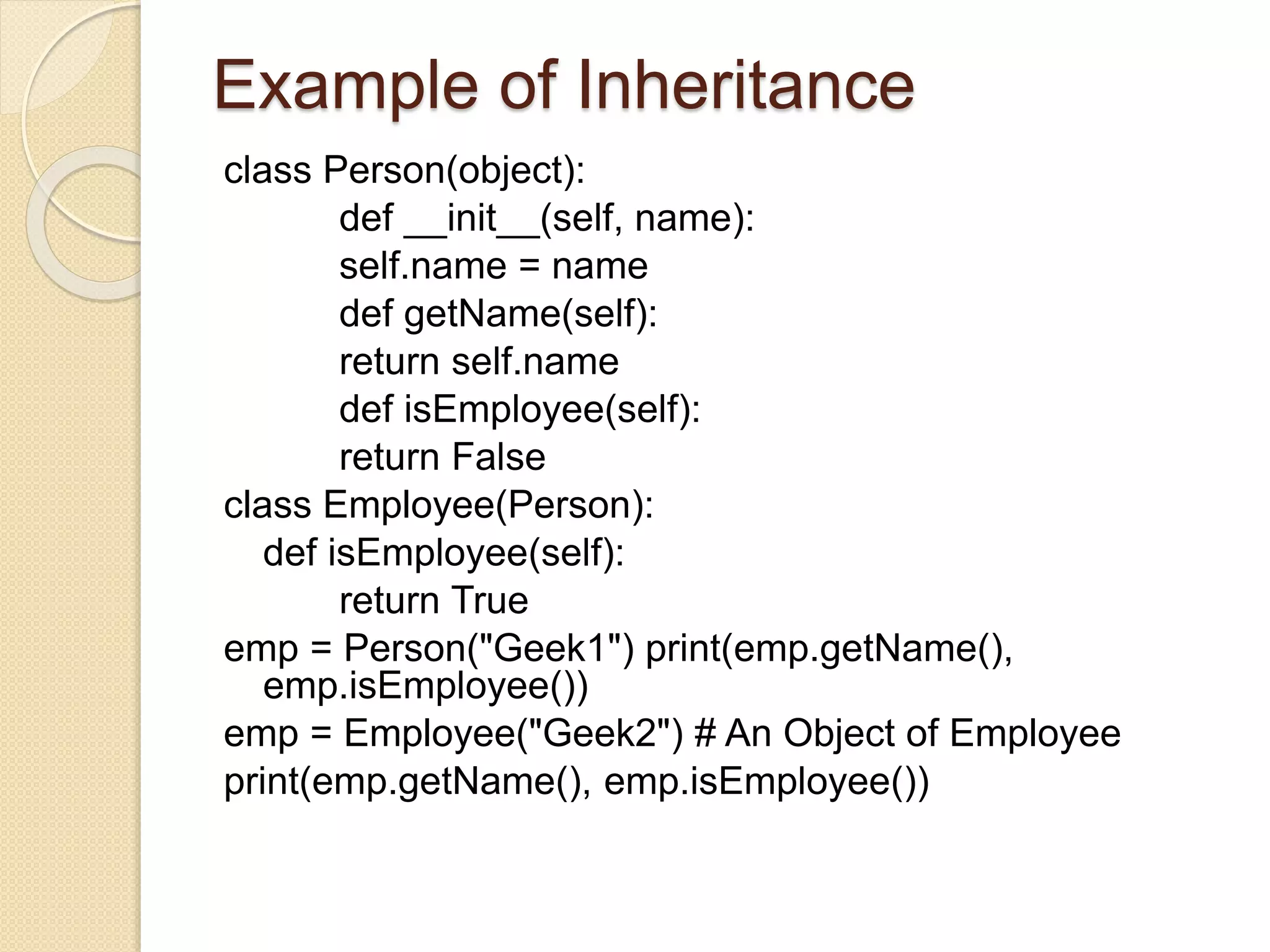 Example of Inheritance
class Person(object):
def __init__(self, name):
self.name = name
def getName(self):
return self.name
def isEmployee(self):
return False
class Employee(Person):
def isEmployee(self):
return True
emp = Person("Geek1") print(emp.getName(),
emp.isEmployee())
emp = Employee("Geek2") # An Object of Employee
print(emp.getName(), emp.isEmployee())
 