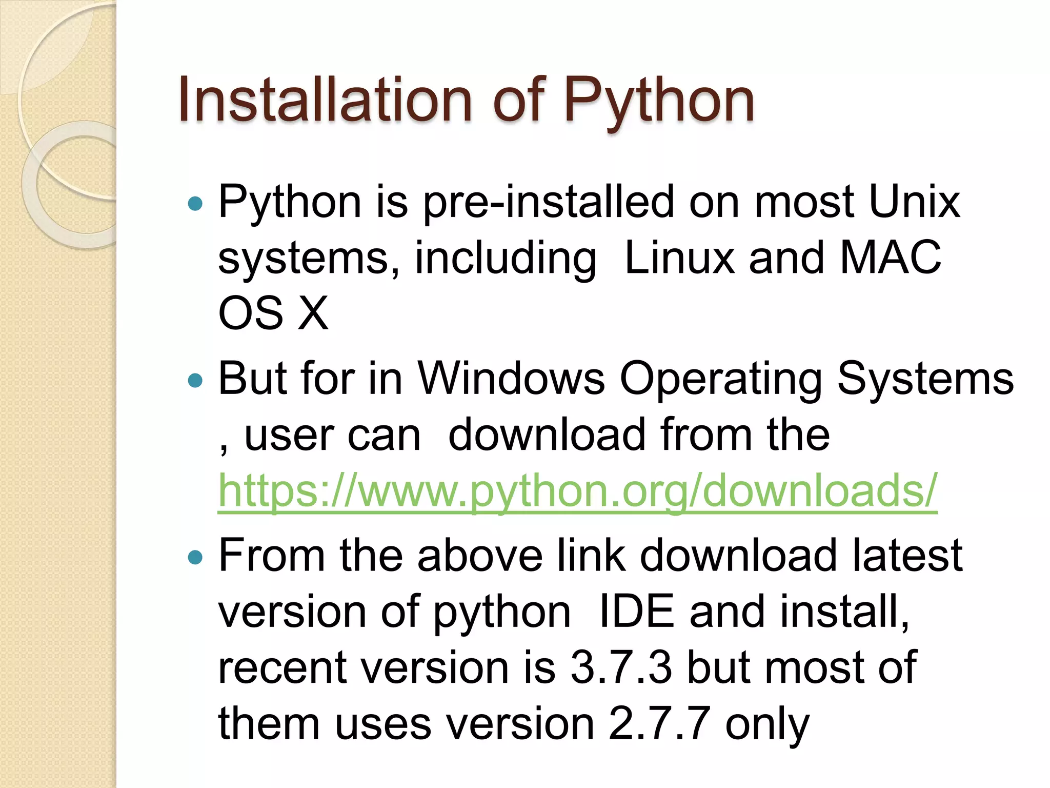 Installation of Python
 Python is pre-installed on most Unix
systems, including Linux and MAC
OS X
 But for in Windows Operating Systems
, user can download from the
https://www.python.org/downloads/
 From the above link download latest
version of python IDE and install,
recent version is 3.7.3 but most of
them uses version 2.7.7 only
 