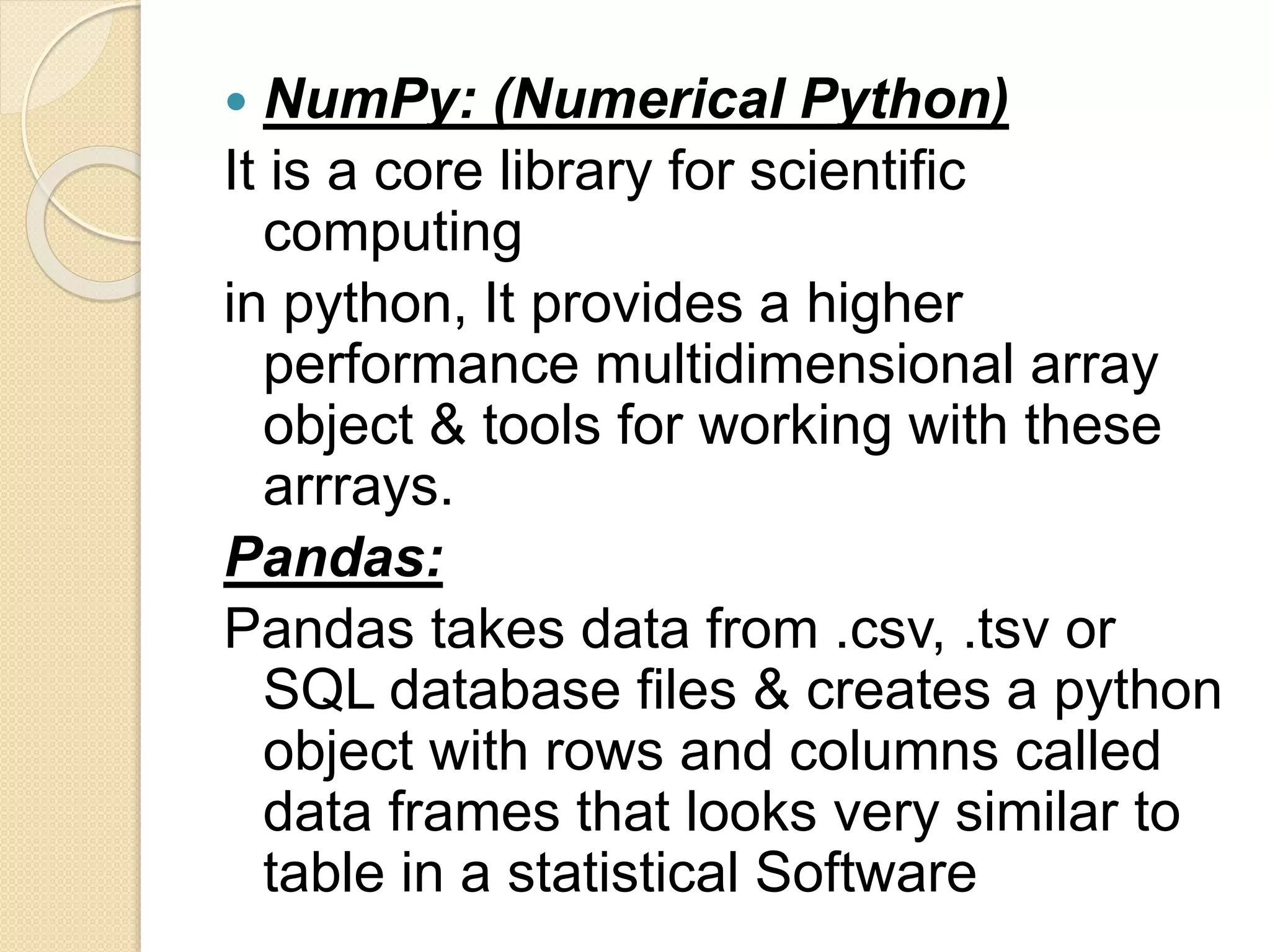  NumPy: (Numerical Python)
It is a core library for scientific
computing
in python, It provides a higher
performance multidimensional array
object & tools for working with these
arrrays.
Pandas:
Pandas takes data from .csv, .tsv or
SQL database files & creates a python
object with rows and columns called
data frames that looks very similar to
table in a statistical Software
 