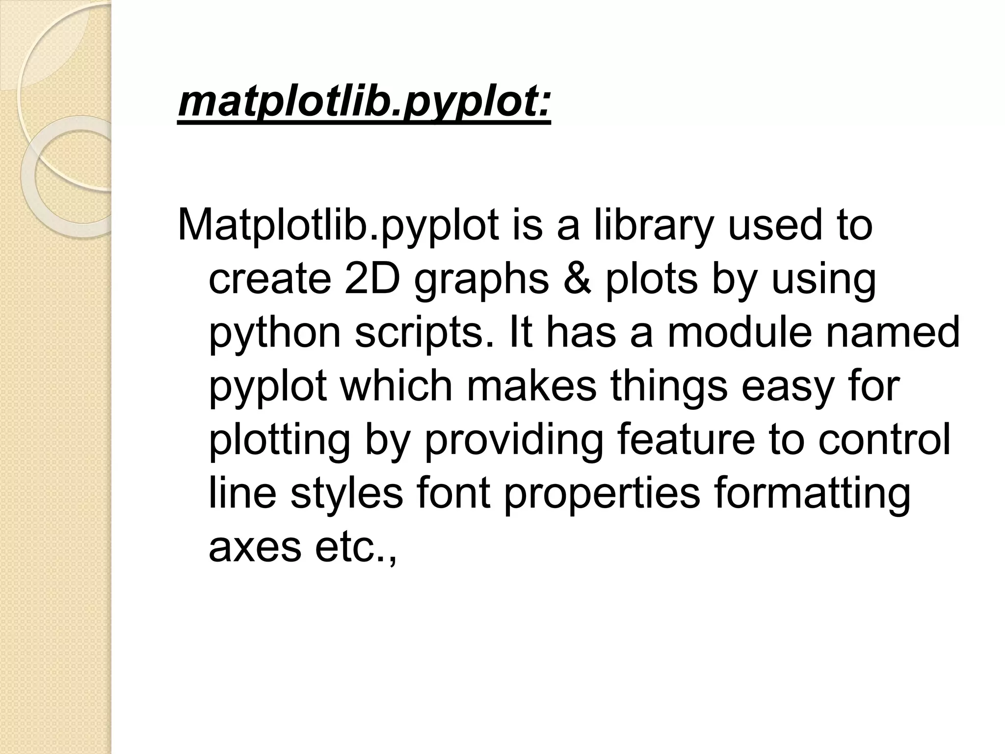 matplotlib.pyplot:
Matplotlib.pyplot is a library used to
create 2D graphs & plots by using
python scripts. It has a module named
pyplot which makes things easy for
plotting by providing feature to control
line styles font properties formatting
axes etc.,
 