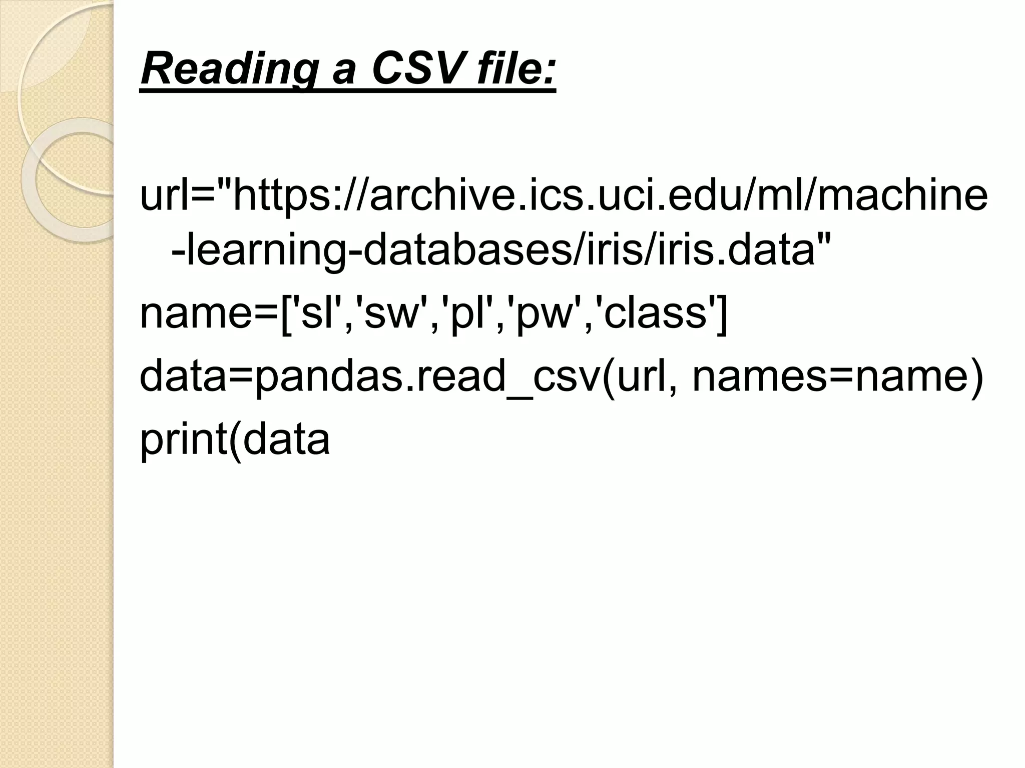 Reading a CSV file:
url="https://archive.ics.uci.edu/ml/machine
-learning-databases/iris/iris.data"
name=['sl','sw','pl','pw','class']
data=pandas.read_csv(url, names=name)
print(data
 