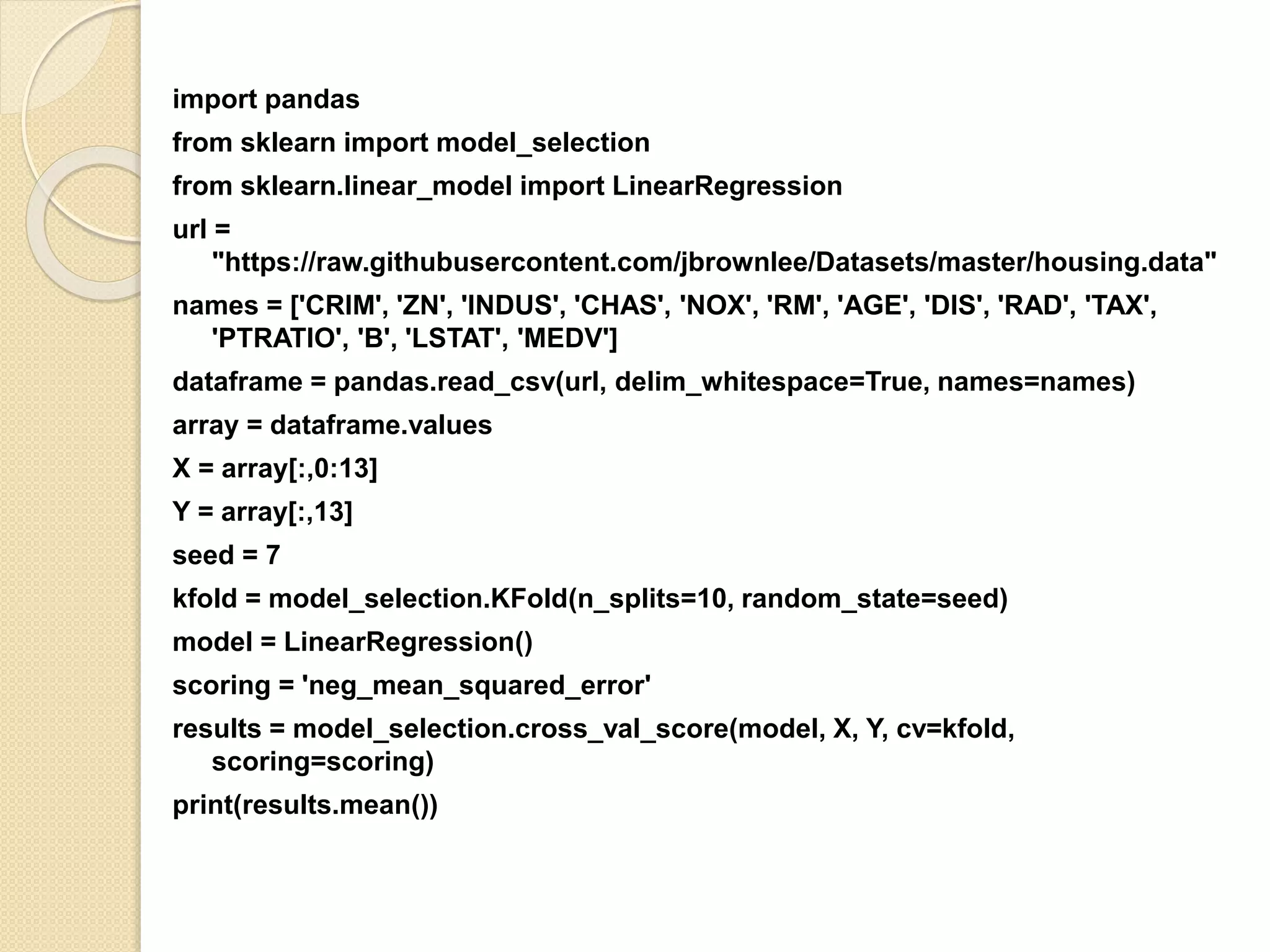 import pandas
from sklearn import model_selection
from sklearn.linear_model import LinearRegression
url =
"https://raw.githubusercontent.com/jbrownlee/Datasets/master/housing.data"
names = ['CRIM', 'ZN', 'INDUS', 'CHAS', 'NOX', 'RM', 'AGE', 'DIS', 'RAD', 'TAX',
'PTRATIO', 'B', 'LSTAT', 'MEDV']
dataframe = pandas.read_csv(url, delim_whitespace=True, names=names)
array = dataframe.values
X = array[:,0:13]
Y = array[:,13]
seed = 7
kfold = model_selection.KFold(n_splits=10, random_state=seed)
model = LinearRegression()
scoring = 'neg_mean_squared_error'
results = model_selection.cross_val_score(model, X, Y, cv=kfold,
scoring=scoring)
print(results.mean())
 