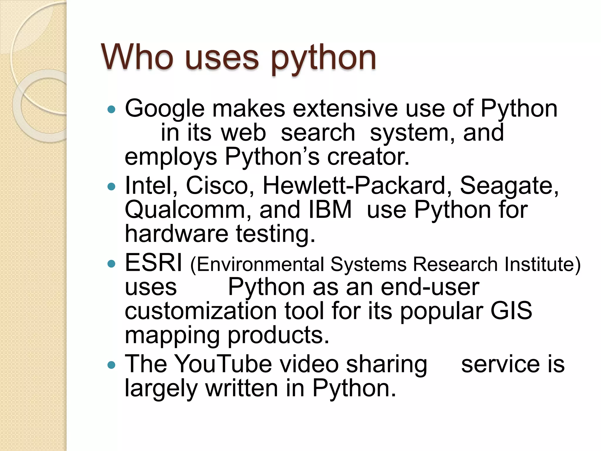 Who uses python
 Google makes extensive use of Python
in its web search system, and
employs Python’s creator.
 Intel, Cisco, Hewlett-Packard, Seagate,
Qualcomm, and IBM use Python for
hardware testing.
 ESRI (Environmental Systems Research Institute)
uses Python as an end-user
customization tool for its popular GIS
mapping products.
 The YouTube video sharing service is
largely written in Python.
 