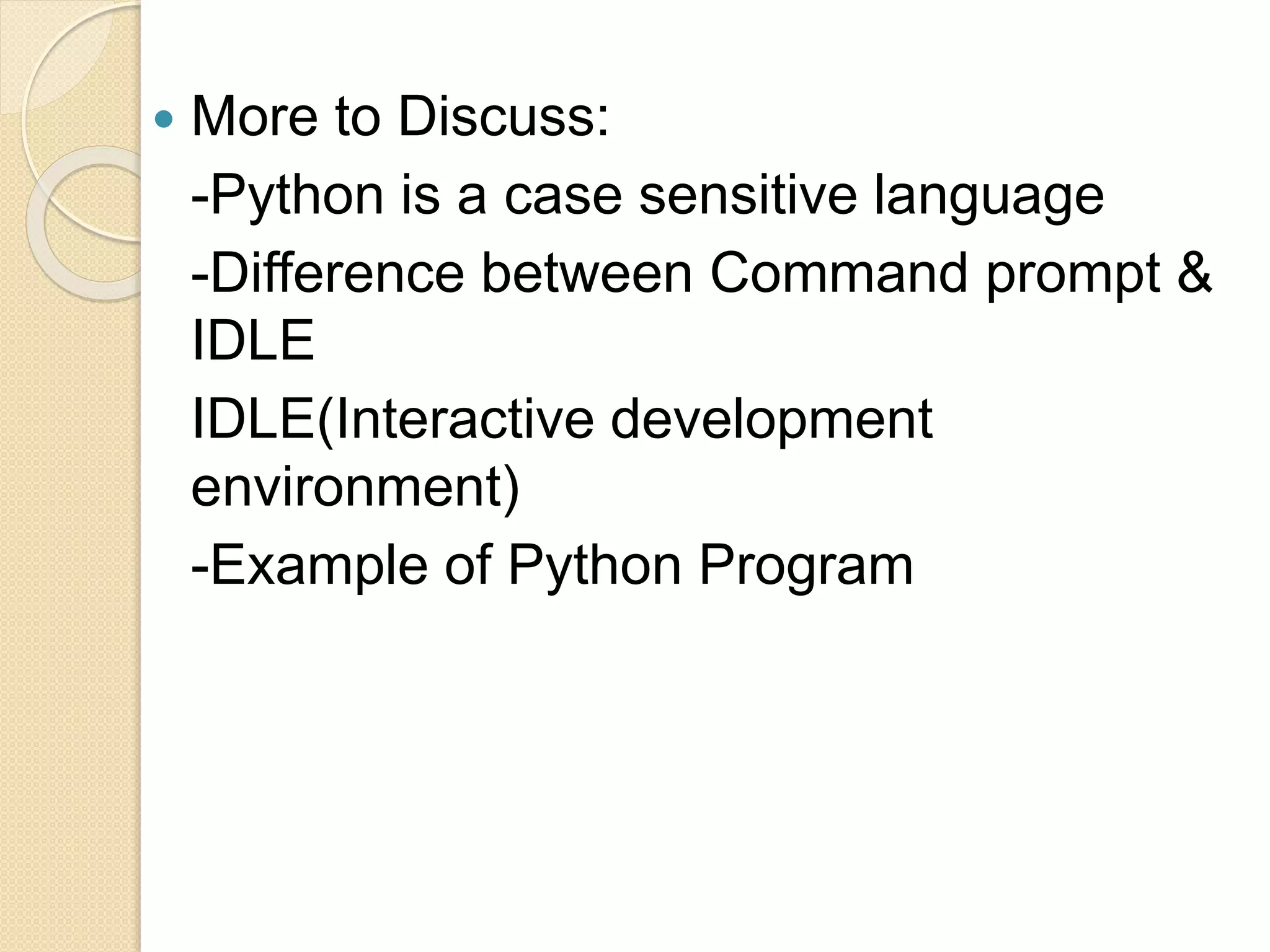  More to Discuss:
-Python is a case sensitive language
-Difference between Command prompt &
IDLE
IDLE(Interactive development
environment)
-Example of Python Program
 
