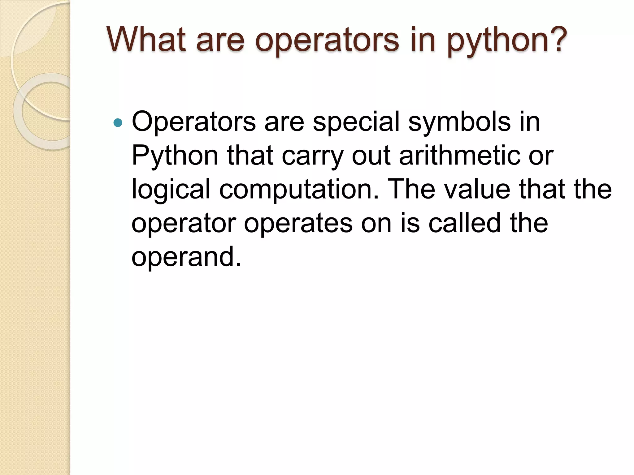 What are operators in python?
 Operators are special symbols in
Python that carry out arithmetic or
logical computation. The value that the
operator operates on is called the
operand.
 