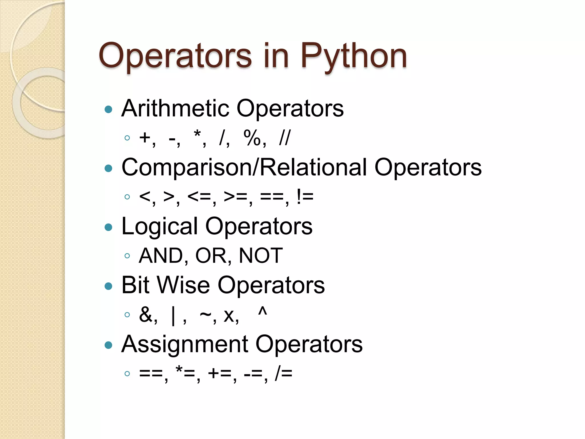Operators in Python
 Arithmetic Operators
◦ +, -, *, /, %, //
 Comparison/Relational Operators
◦ <, >, <=, >=, ==, !=
 Logical Operators
◦ AND, OR, NOT
 Bit Wise Operators
◦ &, | , ~, x, ^
 Assignment Operators
◦ ==, *=, +=, -=, /=
 