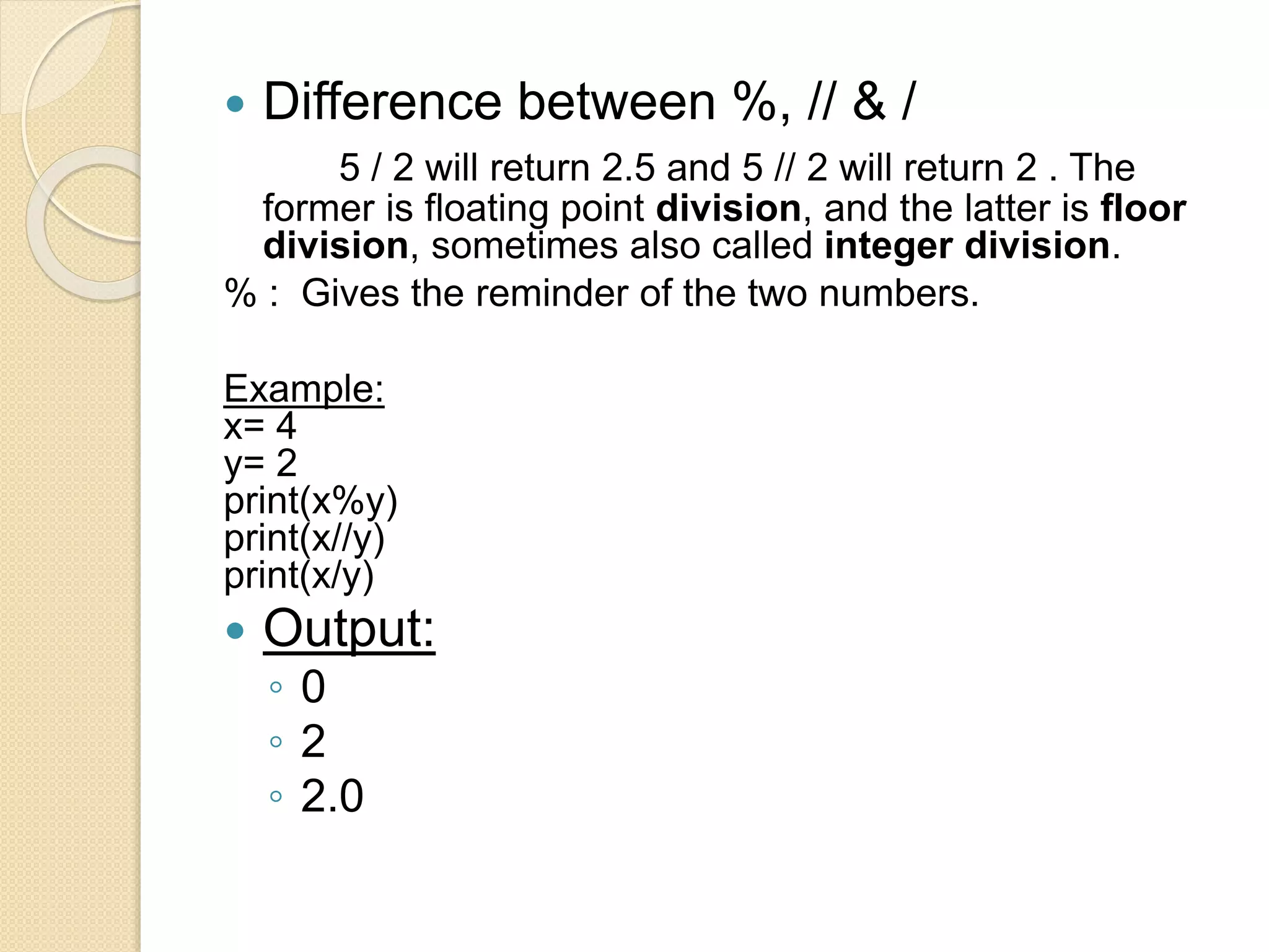  Difference between %, // & /
5 / 2 will return 2.5 and 5 // 2 will return 2 . The
former is floating point division, and the latter is floor
division, sometimes also called integer division.
% : Gives the reminder of the two numbers.
Example:
x= 4
y= 2
print(x%y)
print(x//y)
print(x/y)
 Output:
◦ 0
◦ 2
◦ 2.0
 