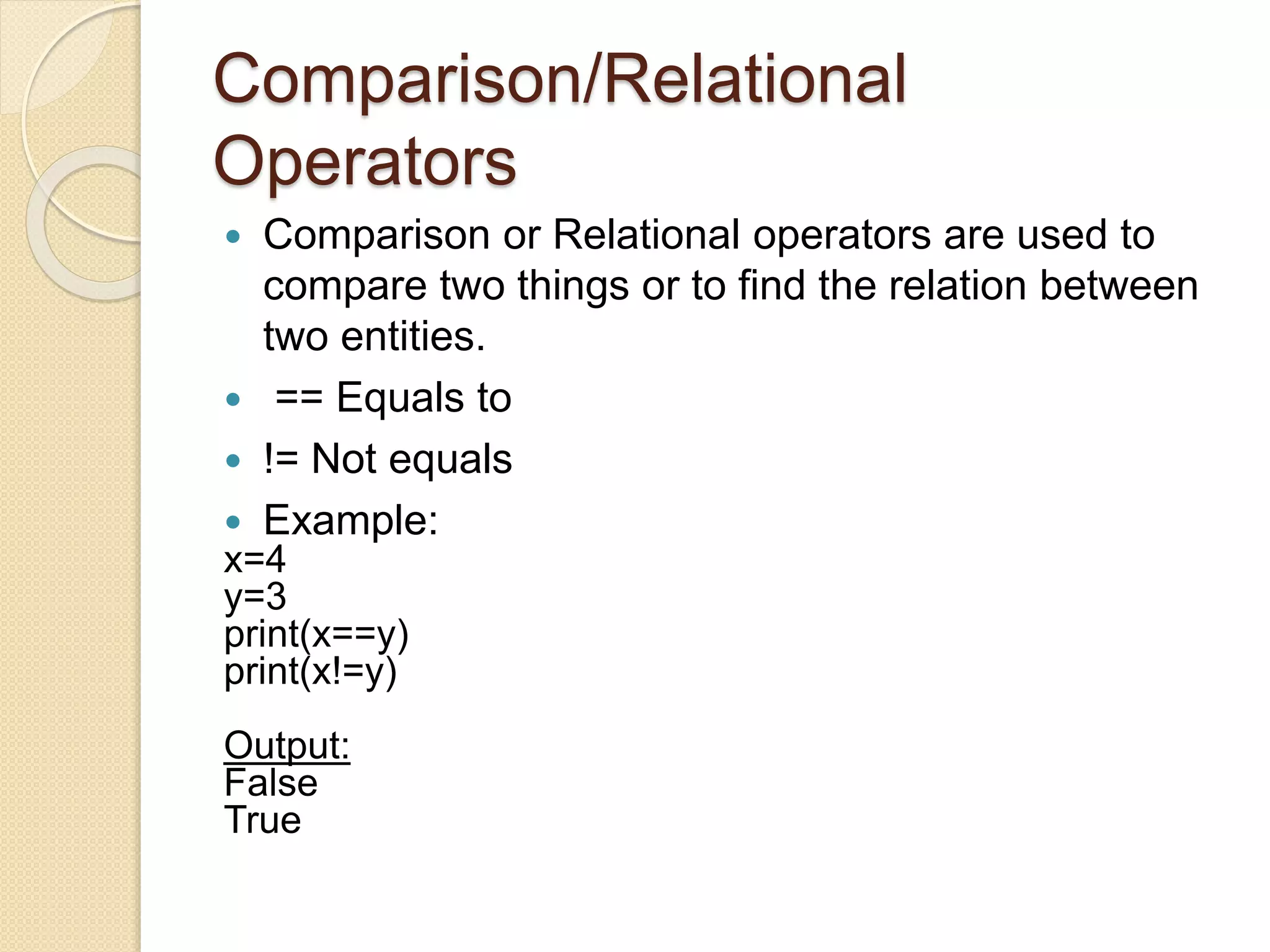 Comparison/Relational
Operators
 Comparison or Relational operators are used to
compare two things or to find the relation between
two entities.
 == Equals to
 != Not equals
 Example:
x=4
y=3
print(x==y)
print(x!=y)
Output:
False
True
 