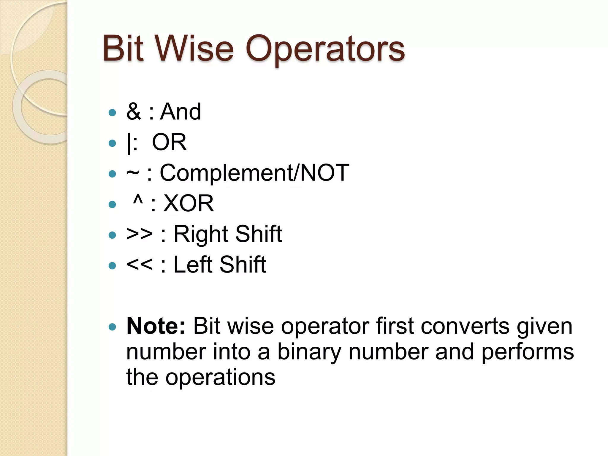 Bit Wise Operators
 & : And
 |: OR
 ~ : Complement/NOT
 ^ : XOR
 >> : Right Shift
 << : Left Shift
 Note: Bit wise operator first converts given
number into a binary number and performs
the operations
 