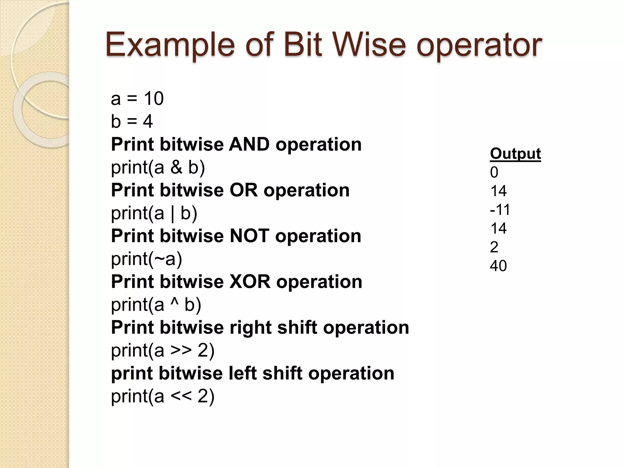 Example of Bit Wise operator
a = 10
b = 4
Print bitwise AND operation
print(a & b)
Print bitwise OR operation
print(a | b)
Print bitwise NOT operation
print(~a)
Print bitwise XOR operation
print(a ^ b)
Print bitwise right shift operation
print(a >> 2)
print bitwise left shift operation
print(a << 2)
Output
0
14
-11
14
2
40
 