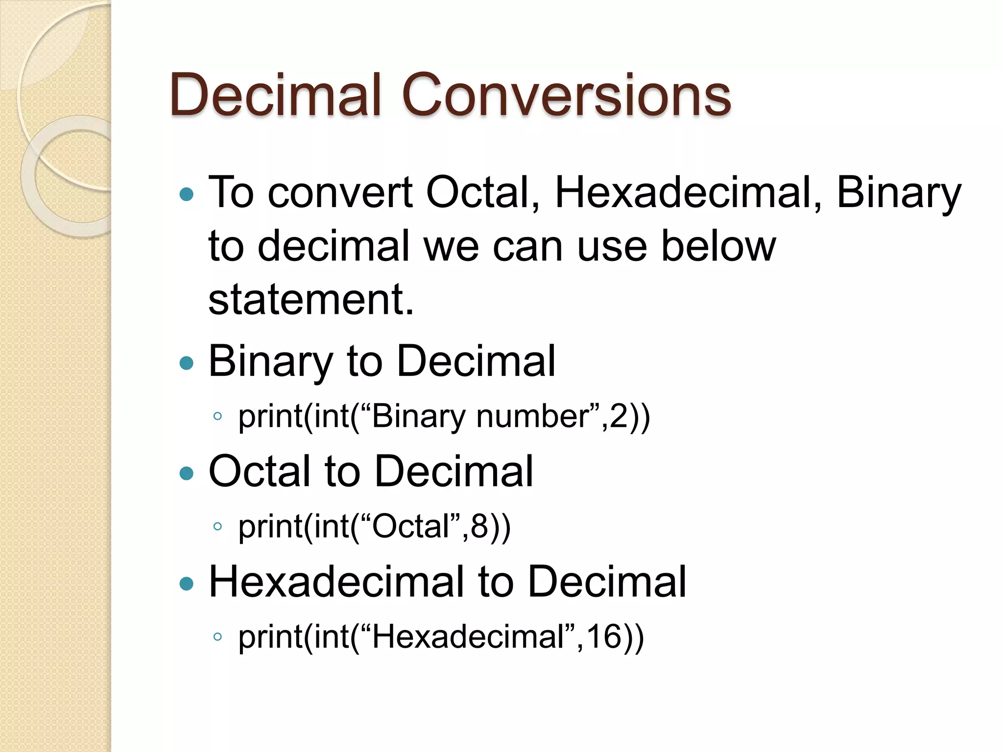 Decimal Conversions
 To convert Octal, Hexadecimal, Binary
to decimal we can use below
statement.
 Binary to Decimal
◦ print(int(“Binary number”,2))
 Octal to Decimal
◦ print(int(“Octal”,8))
 Hexadecimal to Decimal
◦ print(int(“Hexadecimal”,16))
 