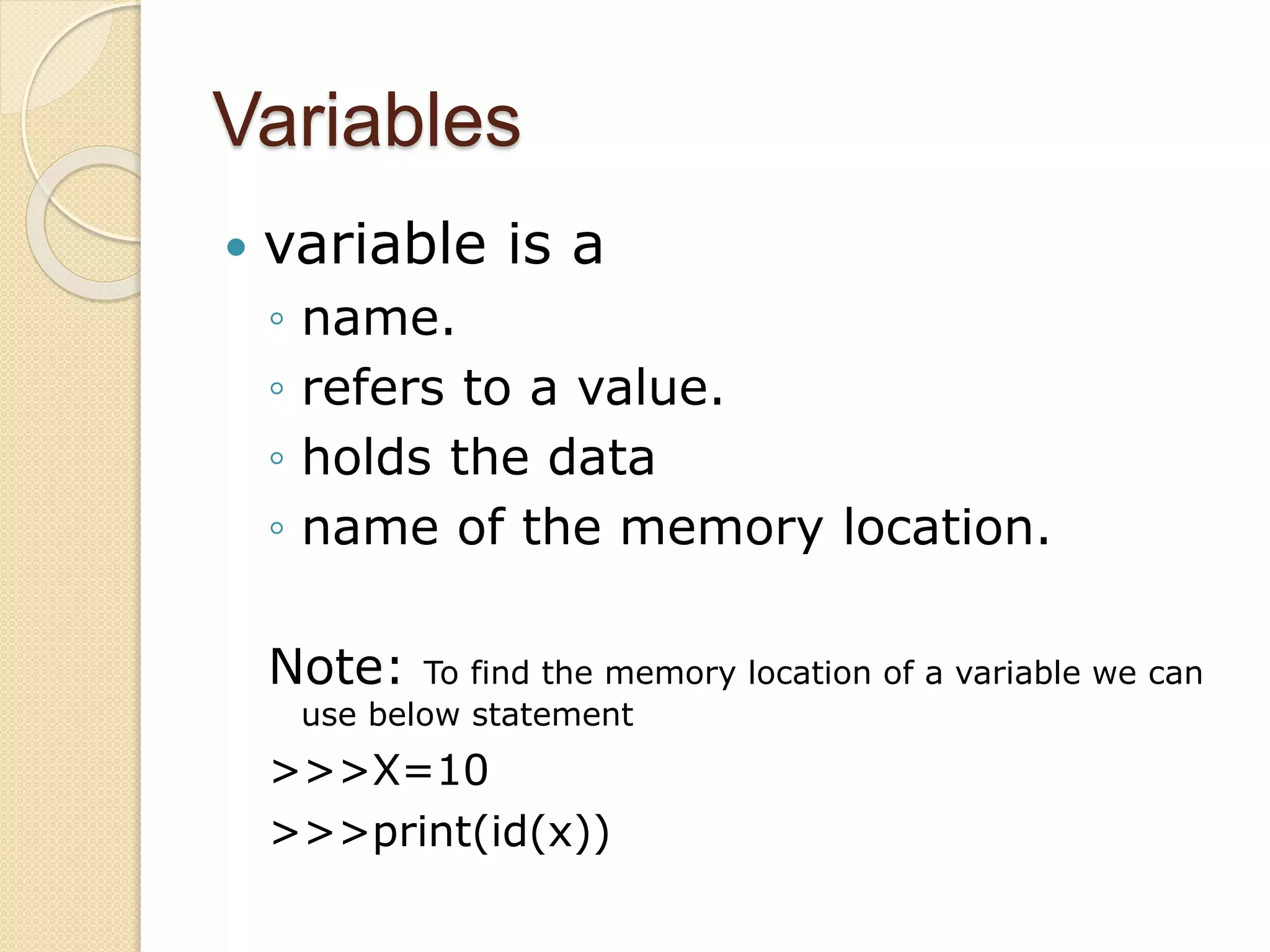 Variables
 variable is a
◦ name.
◦ refers to a value.
◦ holds the data
◦ name of the memory location.
Note: To find the memory location of a variable we can
use below statement
>>>X=10
>>>print(id(x))
 