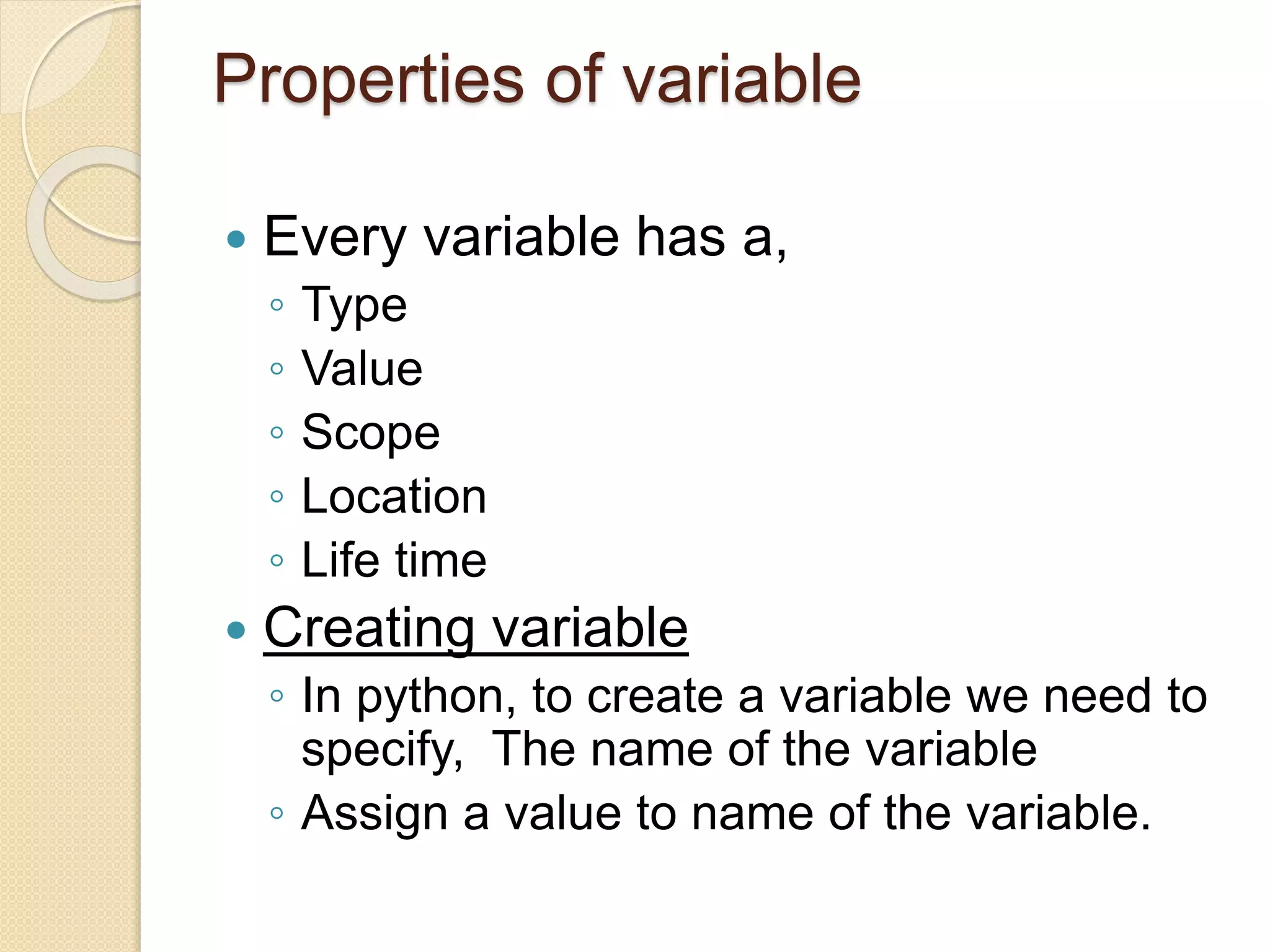 Properties of variable
 Every variable has a,
◦ Type
◦ Value
◦ Scope
◦ Location
◦ Life time
 Creating variable
◦ In python, to create a variable we need to
specify, The name of the variable
◦ Assign a value to name of the variable.
 