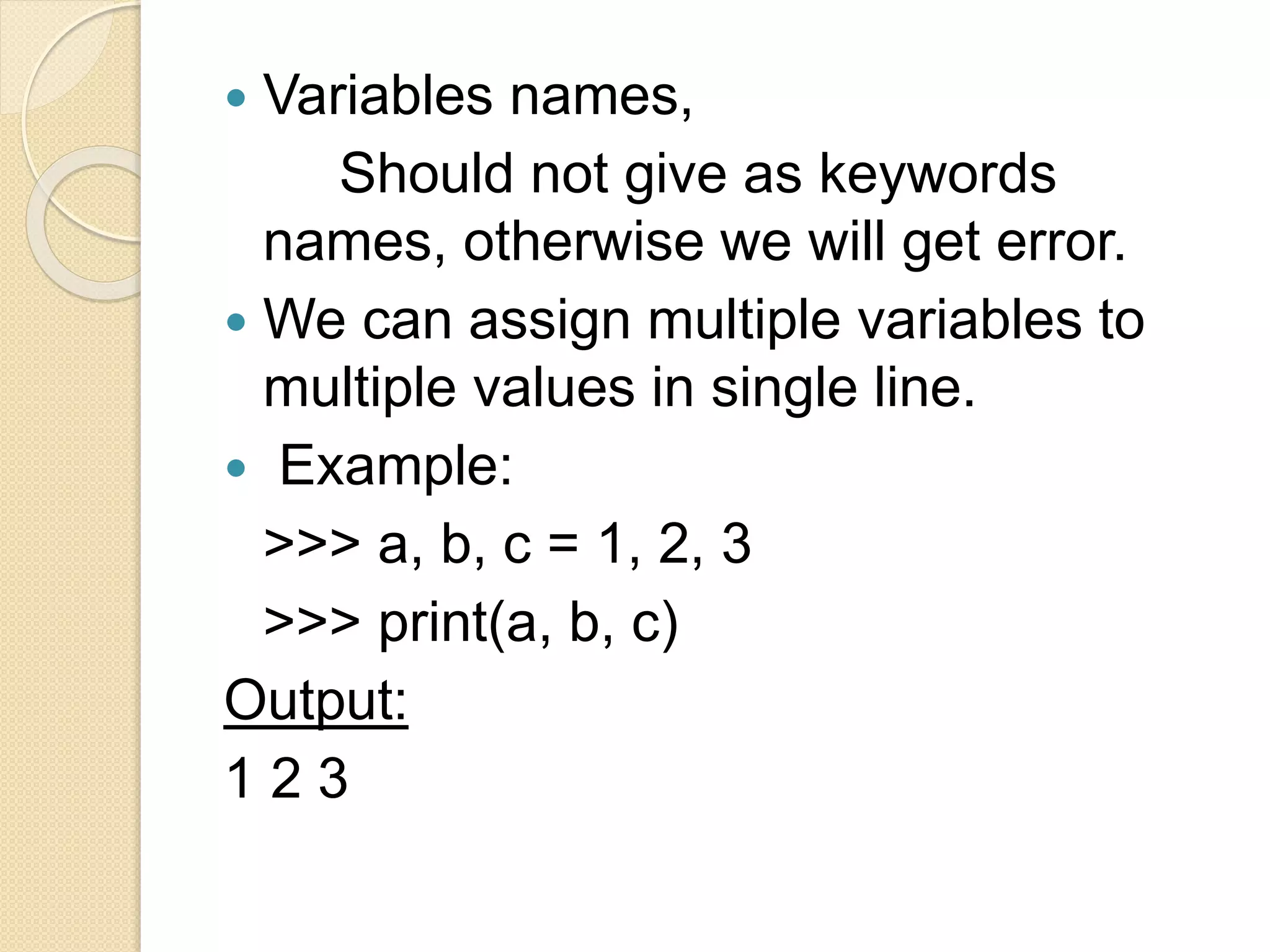  Variables names,
Should not give as keywords
names, otherwise we will get error.
 We can assign multiple variables to
multiple values in single line.
 Example:
>>> a, b, c = 1, 2, 3
>>> print(a, b, c)
Output:
1 2 3
 