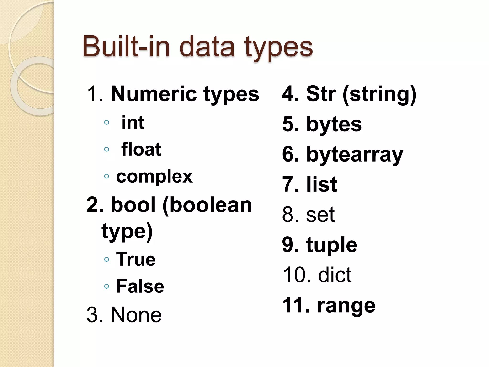 Built-in data types
1. Numeric types
◦ int
◦ float
◦ complex
2. bool (boolean
type)
◦ True
◦ False
3. None
4. Str (string)
5. bytes
6. bytearray
7. list
8. set
9. tuple
10. dict
11. range
 