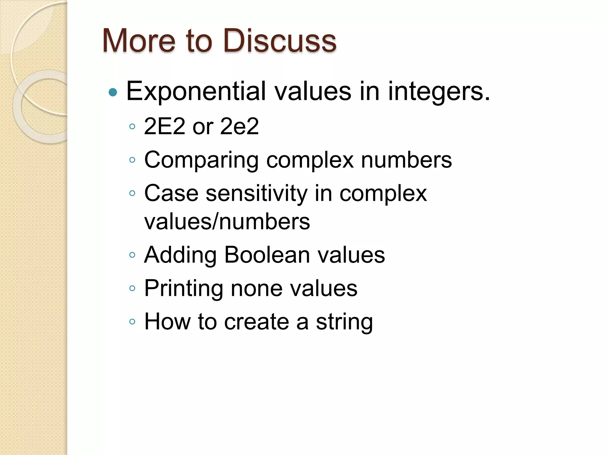 More to Discuss
 Exponential values in integers.
◦ 2E2 or 2e2
◦ Comparing complex numbers
◦ Case sensitivity in complex
values/numbers
◦ Adding Boolean values
◦ Printing none values
◦ How to create a string
 