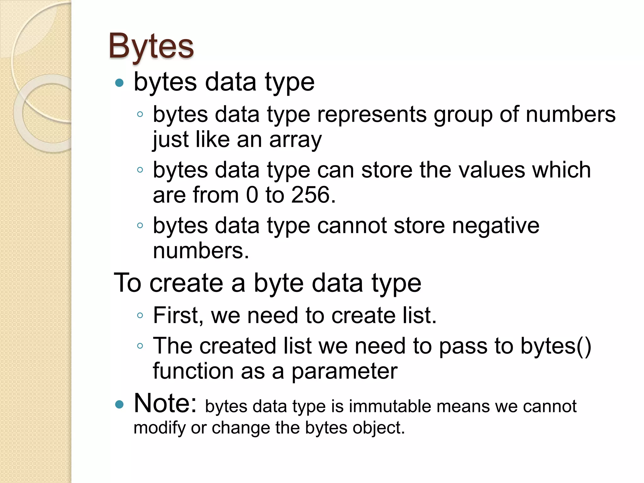 Bytes
 bytes data type
◦ bytes data type represents group of numbers
just like an array
◦ bytes data type can store the values which
are from 0 to 256.
◦ bytes data type cannot store negative
numbers.
To create a byte data type
◦ First, we need to create list.
◦ The created list we need to pass to bytes()
function as a parameter
 Note: bytes data type is immutable means we cannot
modify or change the bytes object.
 
