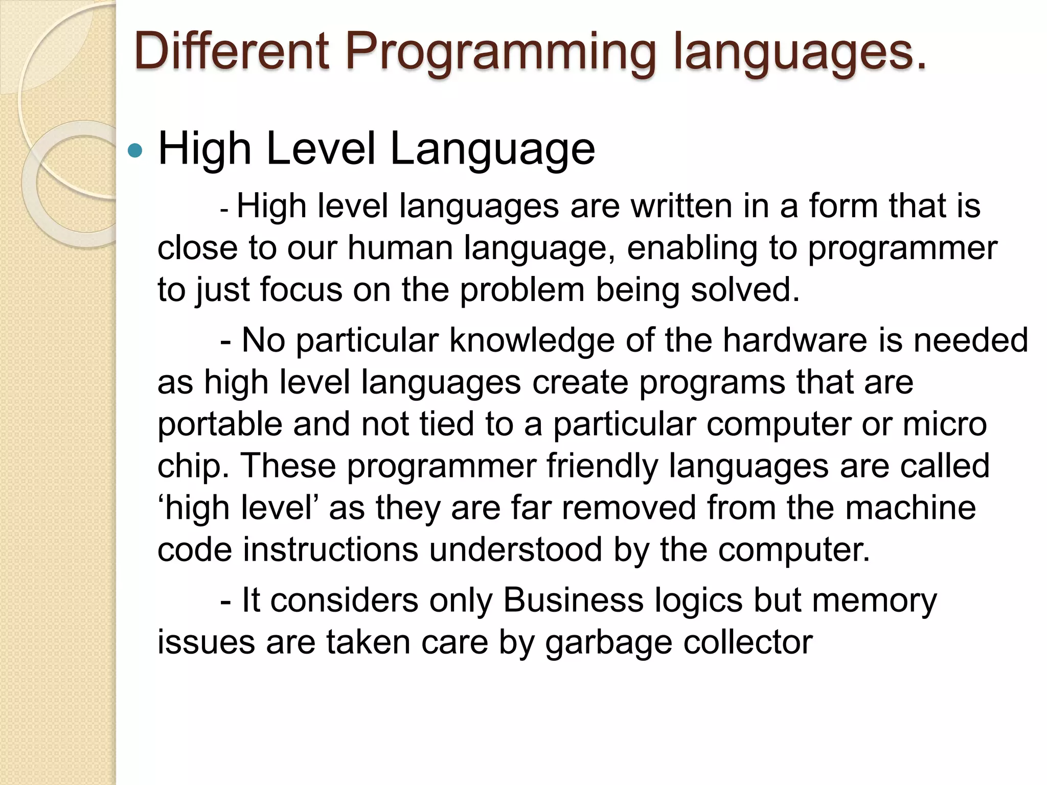 Different Programming languages.
 High Level Language
- High level languages are written in a form that is
close to our human language, enabling to programmer
to just focus on the problem being solved.
- No particular knowledge of the hardware is needed
as high level languages create programs that are
portable and not tied to a particular computer or micro
chip. These programmer friendly languages are called
‘high level’ as they are far removed from the machine
code instructions understood by the computer.
- It considers only Business logics but memory
issues are taken care by garbage collector
 
