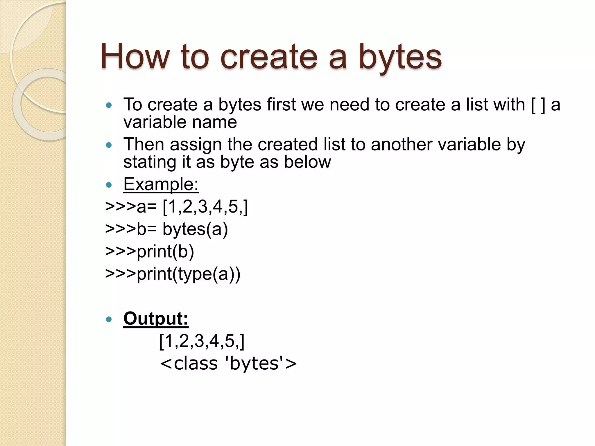 How to create a bytes
 To create a bytes first we need to create a list with [ ] a
variable name
 Then assign the created list to another variable by
stating it as byte as below
 Example:
>>>a= [1,2,3,4,5,]
>>>b= bytes(a)
>>>print(b)
>>>print(type(a))
 Output:
[1,2,3,4,5,]
<class 'bytes'>
 