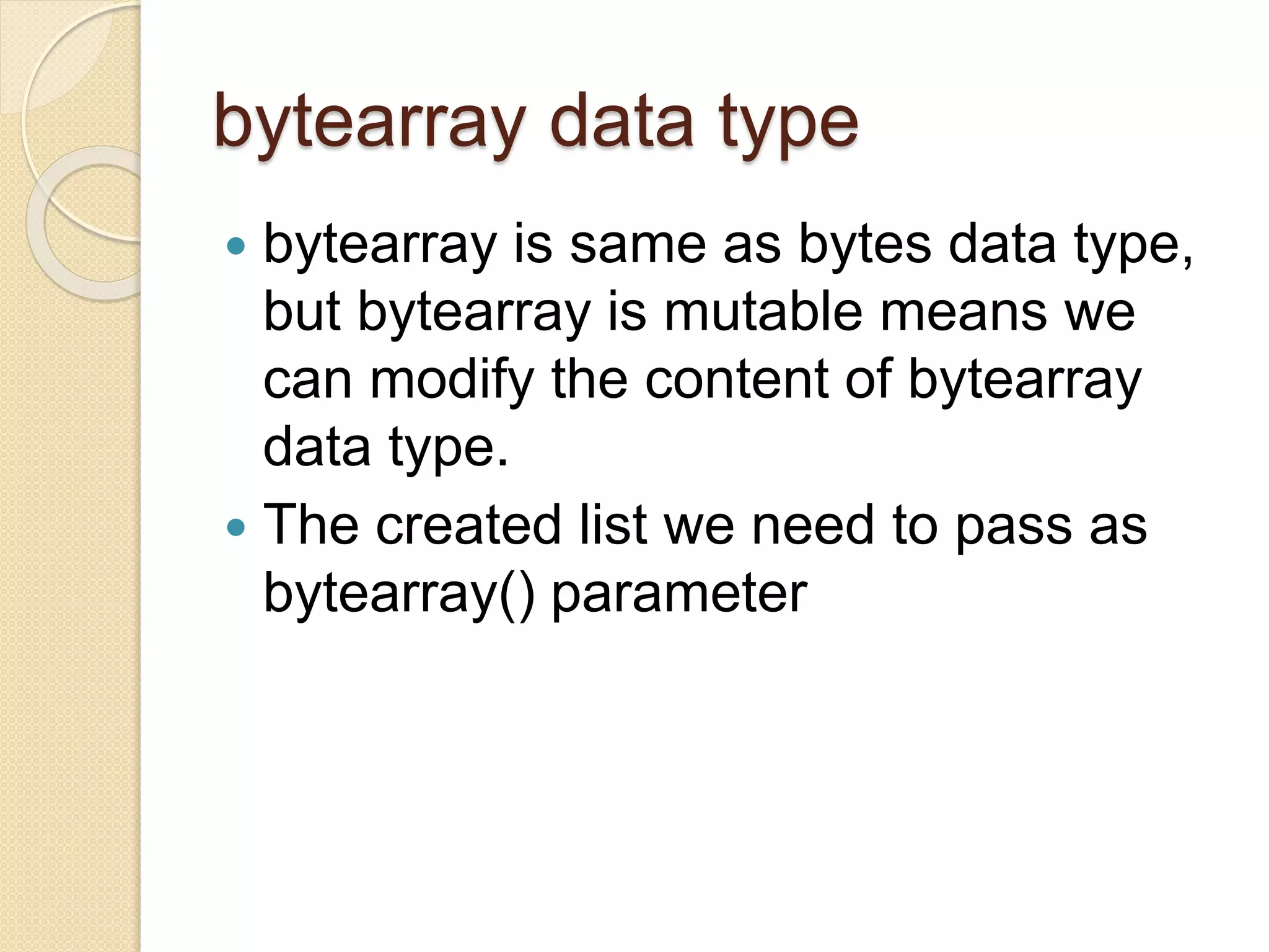 bytearray data type
 bytearray is same as bytes data type,
but bytearray is mutable means we
can modify the content of bytearray
data type.
 The created list we need to pass as
bytearray() parameter
 