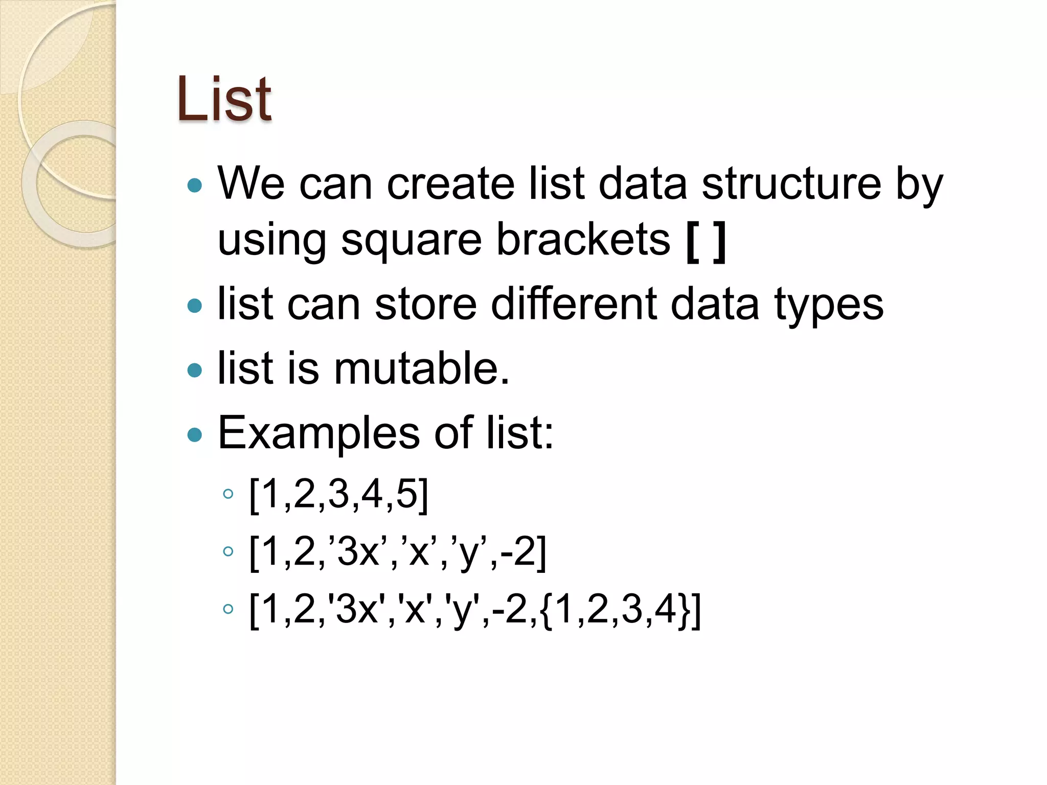 List
 We can create list data structure by
using square brackets [ ]
 list can store different data types
 list is mutable.
 Examples of list:
◦ [1,2,3,4,5]
◦ [1,2,’3x’,’x’,’y’,-2]
◦ [1,2,'3x','x','y',-2,{1,2,3,4}]
 