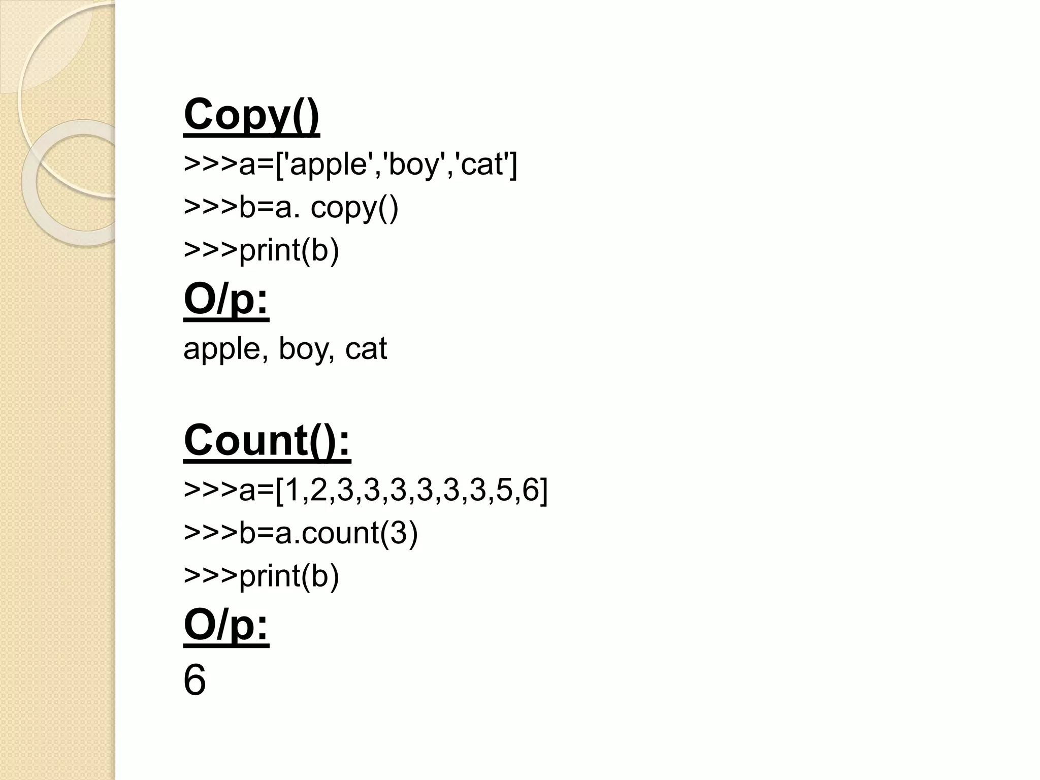 Copy()
>>>a=['apple','boy','cat']
>>>b=a. copy()
>>>print(b)
O/p:
apple, boy, cat
Count():
>>>a=[1,2,3,3,3,3,3,3,5,6]
>>>b=a.count(3)
>>>print(b)
O/p:
6
 