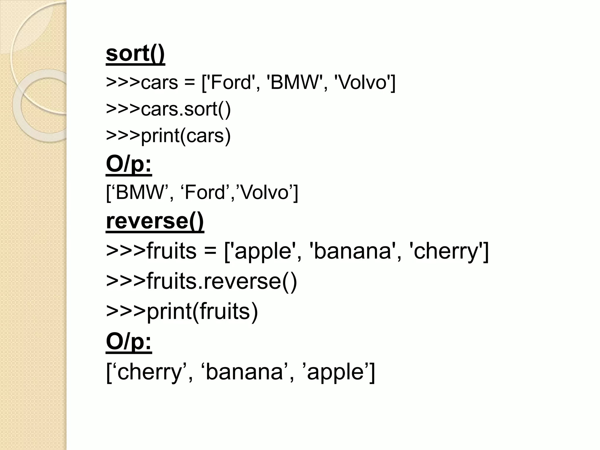 sort()
>>>cars = ['Ford', 'BMW', 'Volvo']
>>>cars.sort()
>>>print(cars)
O/p:
[‘BMW’, ‘Ford’,’Volvo’]
reverse()
>>>fruits = ['apple', 'banana', 'cherry']
>>>fruits.reverse()
>>>print(fruits)
O/p:
[‘cherry’, ‘banana’, ’apple’]
 