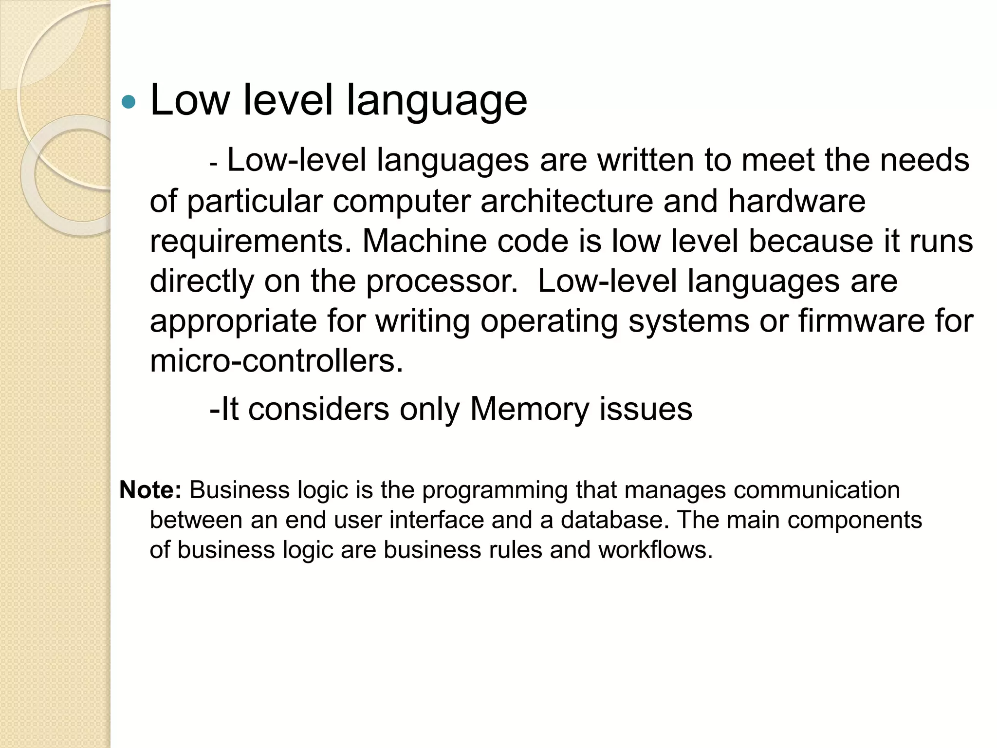  Low level language
- Low-level languages are written to meet the needs
of particular computer architecture and hardware
requirements. Machine code is low level because it runs
directly on the processor. Low-level languages are
appropriate for writing operating systems or firmware for
micro-controllers.
-It considers only Memory issues
Note: Business logic is the programming that manages communication
between an end user interface and a database. The main components
of business logic are business rules and workflows.
 