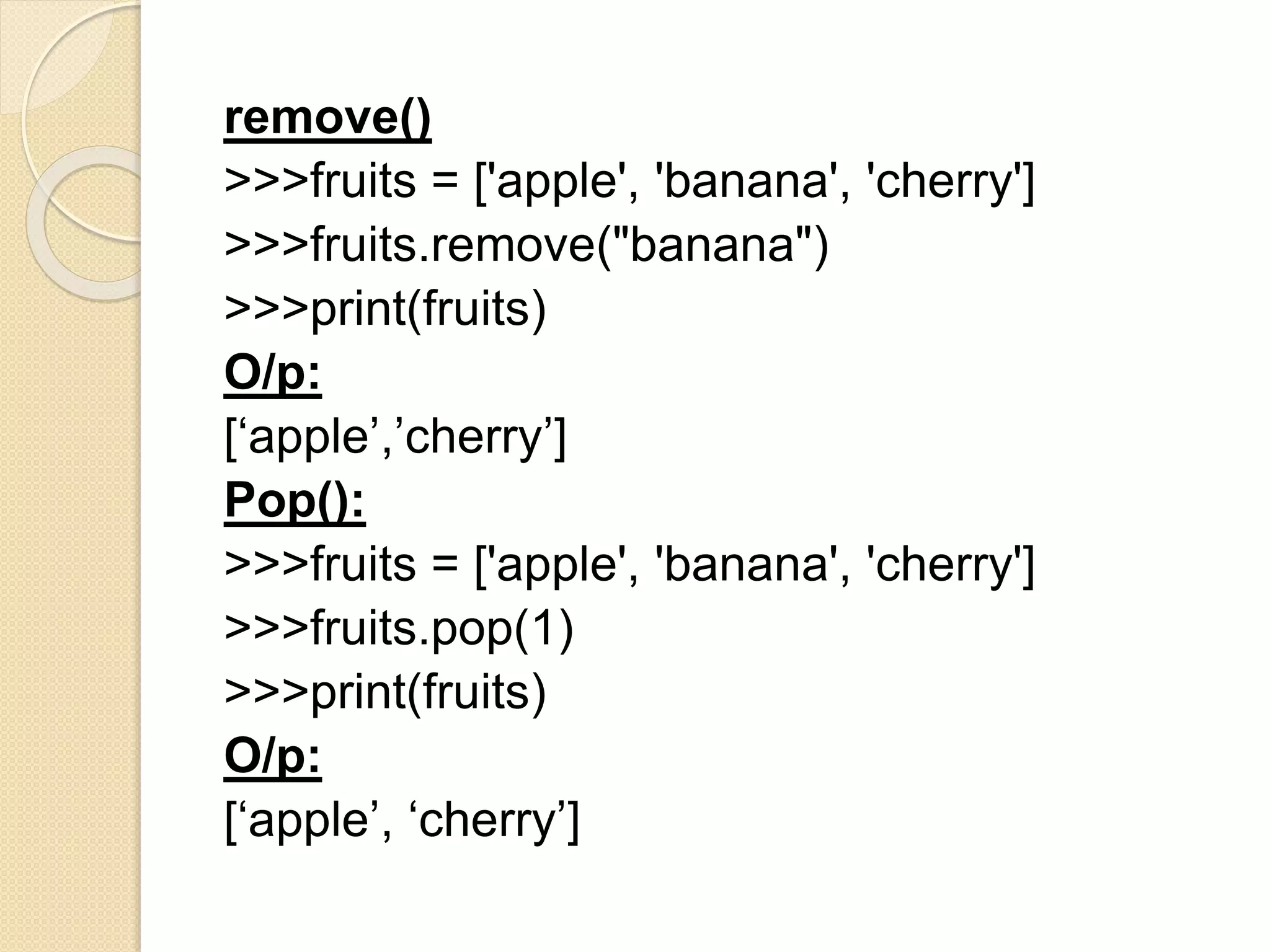 remove()
>>>fruits = ['apple', 'banana', 'cherry']
>>>fruits.remove("banana")
>>>print(fruits)
O/p:
[‘apple’,’cherry’]
Pop():
>>>fruits = ['apple', 'banana', 'cherry']
>>>fruits.pop(1)
>>>print(fruits)
O/p:
[‘apple’, ‘cherry’]
 