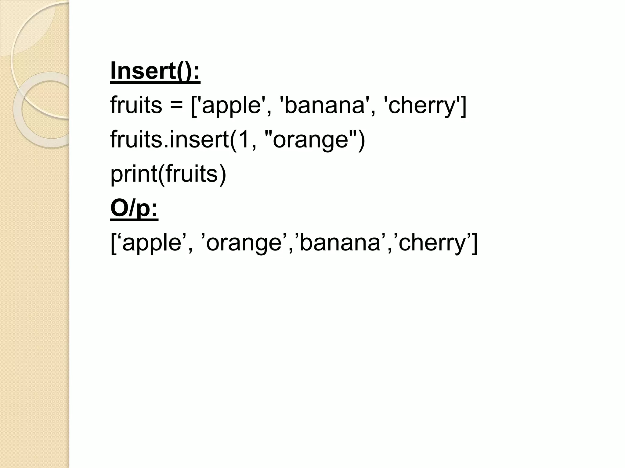 Insert():
fruits = ['apple', 'banana', 'cherry']
fruits.insert(1, "orange")
print(fruits)
O/p:
[‘apple’, ’orange’,’banana’,’cherry’]
 