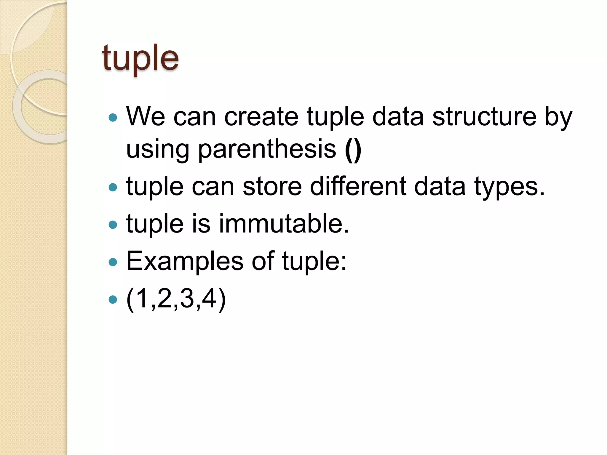 tuple
 We can create tuple data structure by
using parenthesis ()
 tuple can store different data types.
 tuple is immutable.
 Examples of tuple:
 (1,2,3,4)
 
